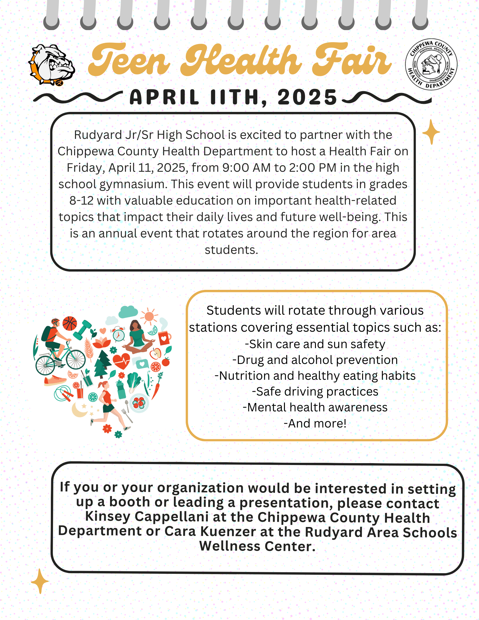 Teen Health Fair APRIL ITH, 2025 Rudyard Jr/Sr High School is excited to partner with the Chippewa County Health Department to host a Health Fair on Friday, April 11, 2025, from 9:00 AM to 2:00 PM in the high school gymnasium. This event will provide students in grades 8-12 with valuable education on important health-related topics that impact their daily lives and future well-being. This is an annual event that rotates around the region for area students. Students will rotate through various stations covering essential topics such as: -Skin care and sun safety -Drug and alcohol prevention -Nutrition and healthy eating habits -Safe driving practices -Mental health awareness -And more! If you or your organization would be interested in setting up a booth or leading a presentation, please contact Kinsey Cappellani at the Chippewa County Health Department or Cara Kuenzer at the Rudyard Area Schools Wellness Center.