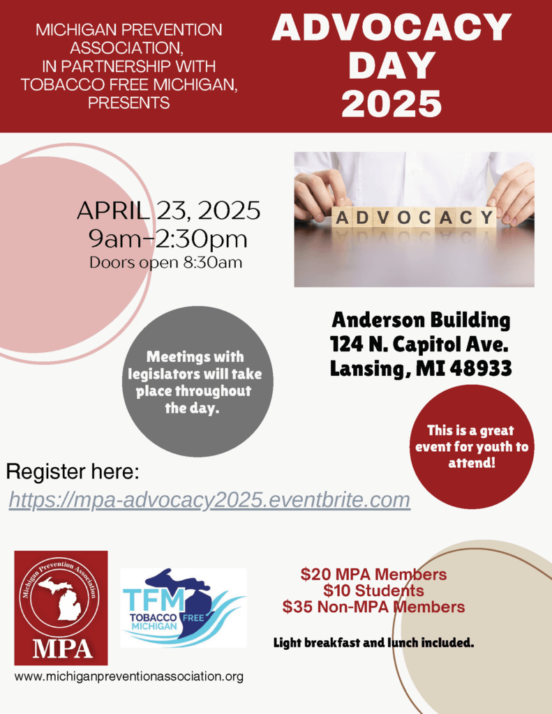 MICHIGAN PREVENTION ASSOCIATION, IN PARTNERSHIP WITH TOBACCO FREE MICHIGAN, PRESENTS ADVOCACY DAY 2025 APRIL 23, 2025 9am-2:30pm Anderson Building 124 N. Capitol Ave. Lansing, MI 48933 Meetings with legislators will take place throughout the day. This is a great event for youth to attend! $20 MPA Members $10 Students $35 Non-MPA Members Light breakfast and lunch included.