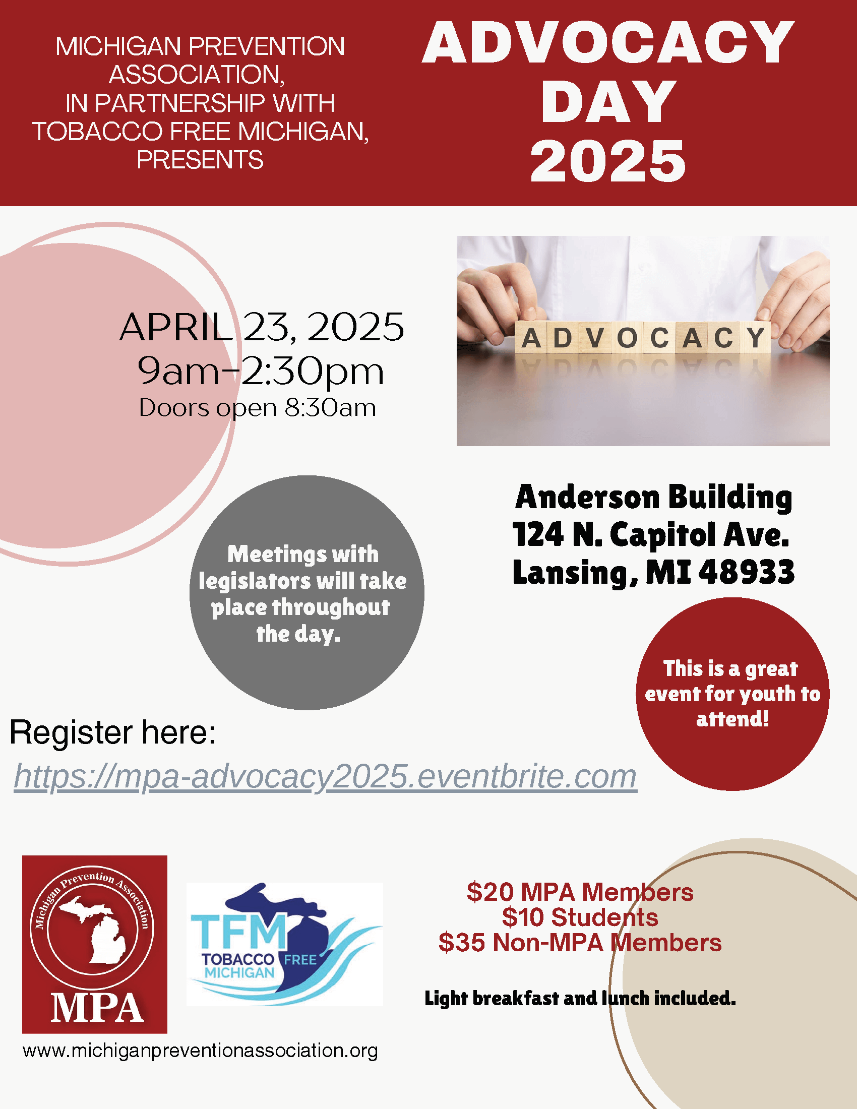 MICHIGAN PREVENTION ASSOCIATION, IN PARTNERSHIP WITH TOBACCO FREE MICHIGAN, PRESENTS ADVOCACY DAY 2025 APRIL 23, 2025 9am-2:30pm Anderson Building 124 N. Capitol Ave. Lansing, MI 48933 Meetings with legislators will take place throughout the day. This is a great event for youth to attend! $20 MPA Members $10 Students $35 Non-MPA Members Light breakfast and lunch included.