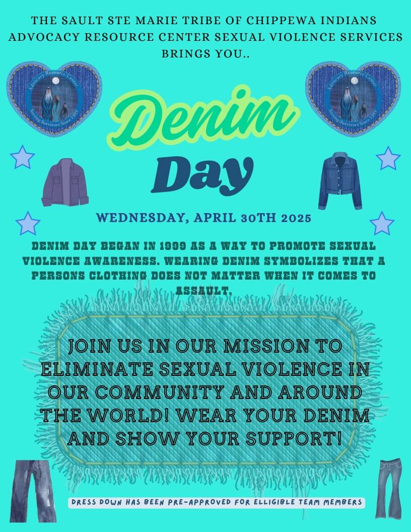 THE SAULT STE MARIE TRIBE OF CHIPPEWA INDIANS ADVOCACY RESOURCE CENTER SEXUAL VIOLENCE SERVICES BRINGS YOU.. Denim Day WEDNESDAY, APRIL 30TH 2025 DENIM DAY BEGAN IN 1999 AS A WAY TO PROMOTE SEXUAL VIOLENCE AWARENESS. WEARING DENIM SYMBOLIZES THAT A PERSONS CLOTHING DOES NOT MATTER WHEN IT COMES TO ESSAULL： JOIN US IN OUR MISSION TO ELIMINATE SEXUAL VIOLENCE IN OUR COMMUNITY AND AROUND THE WORLD! WEAR YOUR DENIM AND SHOW YOUR SUPPORT! DRESS DOWN HAS BEEN PRE-APPROVED FOR ELIGIBLE TEAM MEMBERS