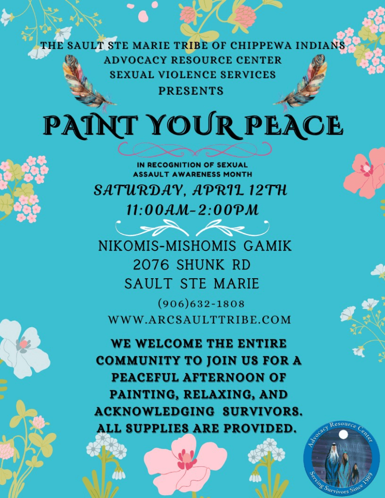 THE SAULT STE MARIE TRIBE OF CHIPPEWA INDIANS ADVOCACY RESOURCE CENTER SEXUAL VIOLENCE SERVICES PRESENTS PAINT YOUR PEACE IN RECOGNITION OF SEXUAL ASSAULT AWARENESS MONTH SATURDAY, APRIL 12TH 11:00AM-2:00PM NIKOMIS-MISHOMIS GAMIK 2076 SHUNK RD SAULT STE MARIE (906)632-1808 WWW.ARCSAULTTRIBE.COM WE WELCOME THE ENTIRE COMMUNITY TO JOIN US FOR A PEACEFUL AFTERNOON OF PAINTING, RELAXING, AND ACKNOWLEDGING SURVIVORS. ALL SUPPLIES ARE PROVIDED.