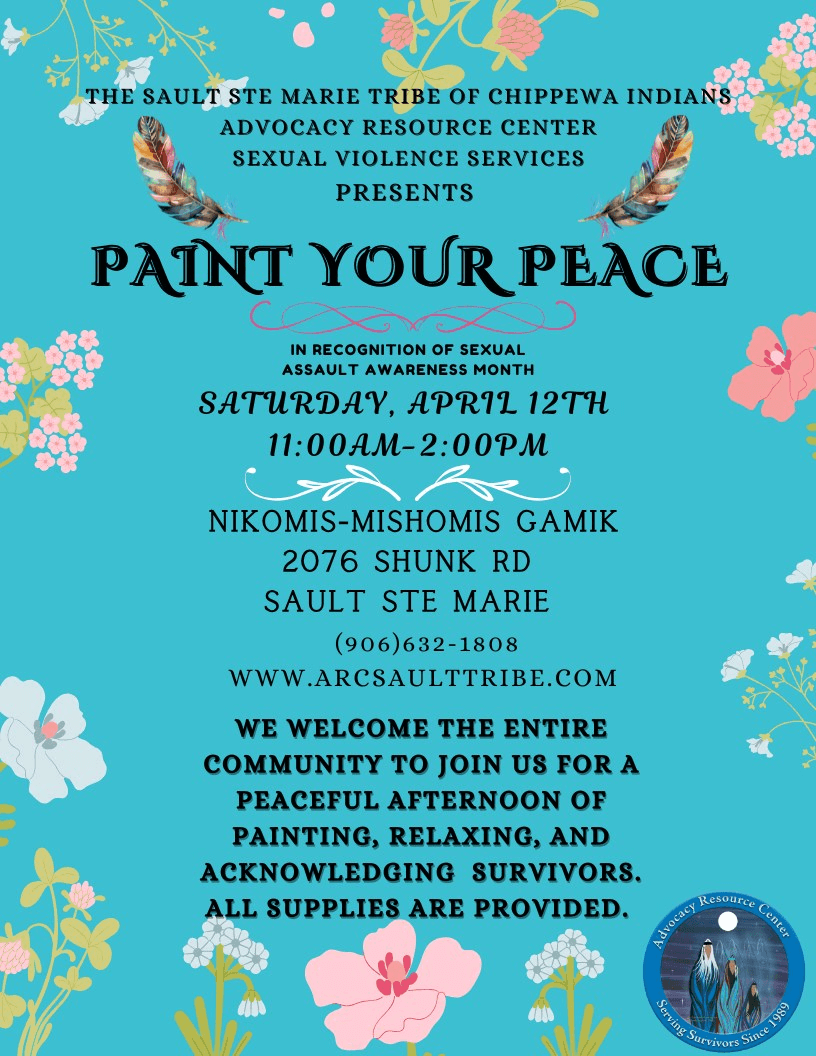 THE SAULT STE MARIE TRIBE OF CHIPPEWA INDIANS ADVOCACY RESOURCE CENTER SEXUAL VIOLENCE SERVICES PRESENTS PAINT YOUR PEACE IN RECOGNITION OF SEXUAL ASSAULT AWARENESS MONTH SATURDAY, APRIL 12TH 11:00AM-2:00PM NIKOMIS-MISHOMIS GAMIK 2076 SHUNK RD SAULT STE MARIE (906)632-1808 WWW.ARCSAULTTRIBE.COM WE WELCOME THE ENTIRE COMMUNITY TO JOIN US FOR A PEACEFUL AFTERNOON OF PAINTING, RELAXING, AND ACKNOWLEDGING SURVIVORS. ALL SUPPLIES ARE PROVIDED.