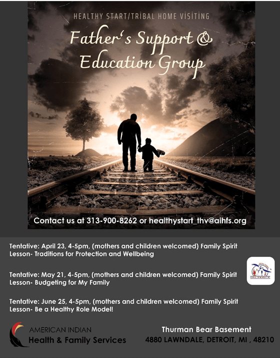 Healthy Start/Tribal home Visiting Father's Support & Education Group Contact us at 313-900-8262 or healthystart_thv@aihfs.org Tentative: April 23, 4-5pm, (mothers and children welcomed) Family Spirit Lesson- Traditions for Protection and Wellbeing Tentative: May 21, 4-5pm, (mothers and children welcomed) Family Spirit Lesson- Budgeting for My Family Tentative: June 25, 4-5pm, (mothers and children welcomed) Family Spirit Lesson- Be a Healthy Role Model! American Indian Health & Family Services Thurman Bear Basement 4880 Lawndale, Detroit, MI 48210