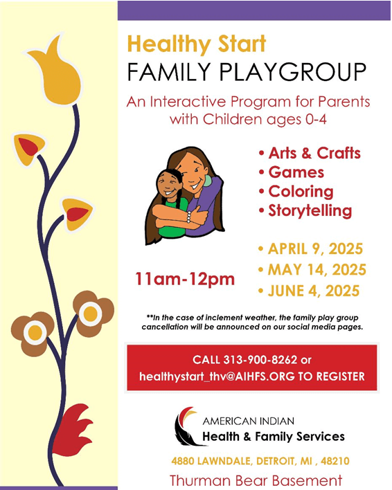 Healthy Start FAMILY PLAYGROUP An Interactive Program for Parents with Children ages 0-4 • Arts & Crafts • Games • Coloring • Storytelling • APRIL 9, 2025 11am- 12pm • MAY 14, 2025 • JUNE 4, 2025 **In the case of inclement weather, the family play group cancellation will be announced on our social media pages. CALL 313-900-8262 or healthystart_thv@AIHFS.ORG TO REGISTER AMERICAN INDIAN Health & Family Services 4880 LAWNDALE, DETROIT, MI, 48210 Thurman Bear Basement
