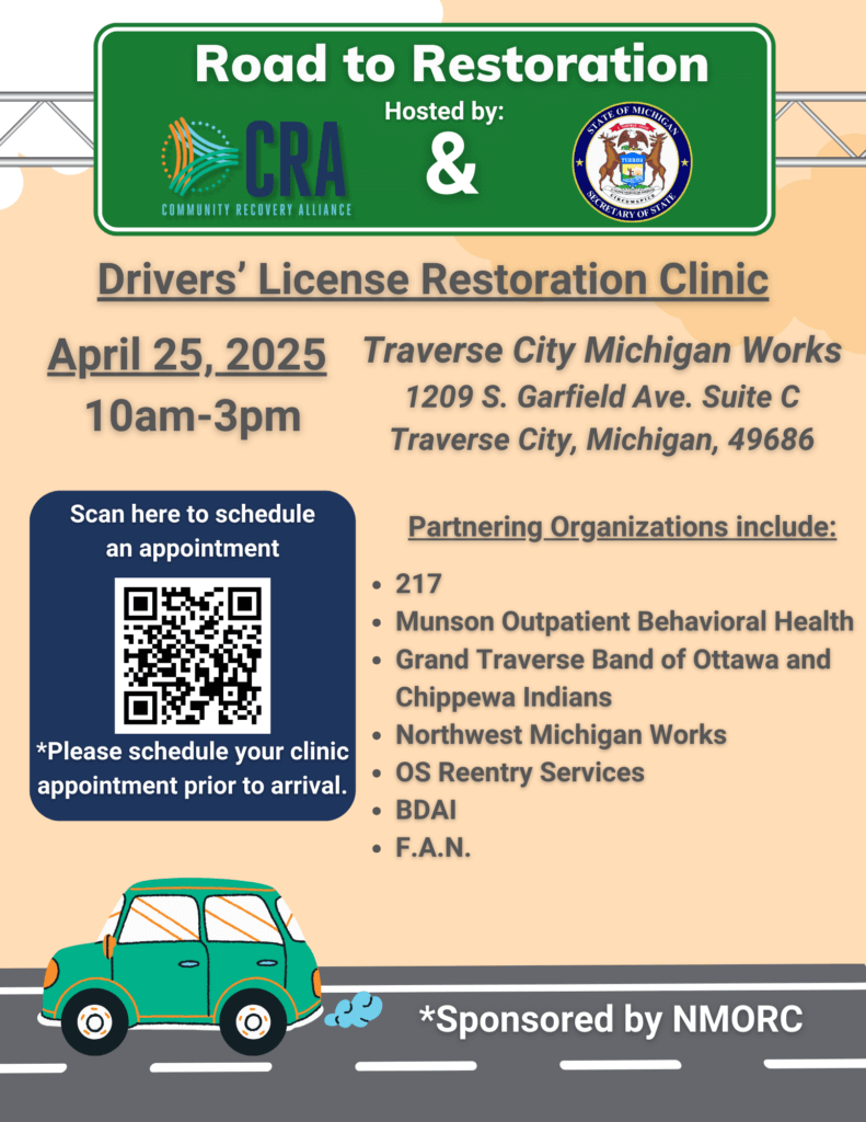 Road to Restoration Drivers' License Restoration Clinic April 25, 2025 Traverse City Michigan Works 1209 S. Garfield Ave. Suite C 10am-3pm Traverse City, Michigan, 49686 Partnering Organizations include: *Please schedule your clinic appointment prior to arrival. • 217 • Munson Outpatient Behavioral Health • Grand Traverse Band of Ottawa and Chippewa Indians • Northwest Michigan Works • OS Reentry Services • BDAI • F.A.N. *Sponsored by NMORC