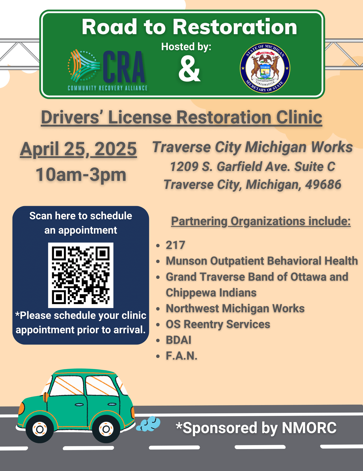 Road to Restoration Drivers' License Restoration Clinic April 25, 2025 Traverse City Michigan Works 1209 S. Garfield Ave. Suite C 10am-3pm Traverse City, Michigan, 49686 Partnering Organizations include: *Please schedule your clinic appointment prior to arrival. • 217 • Munson Outpatient Behavioral Health • Grand Traverse Band of Ottawa and Chippewa Indians • Northwest Michigan Works • OS Reentry Services • BDAI • F.A.N. *Sponsored by NMORC