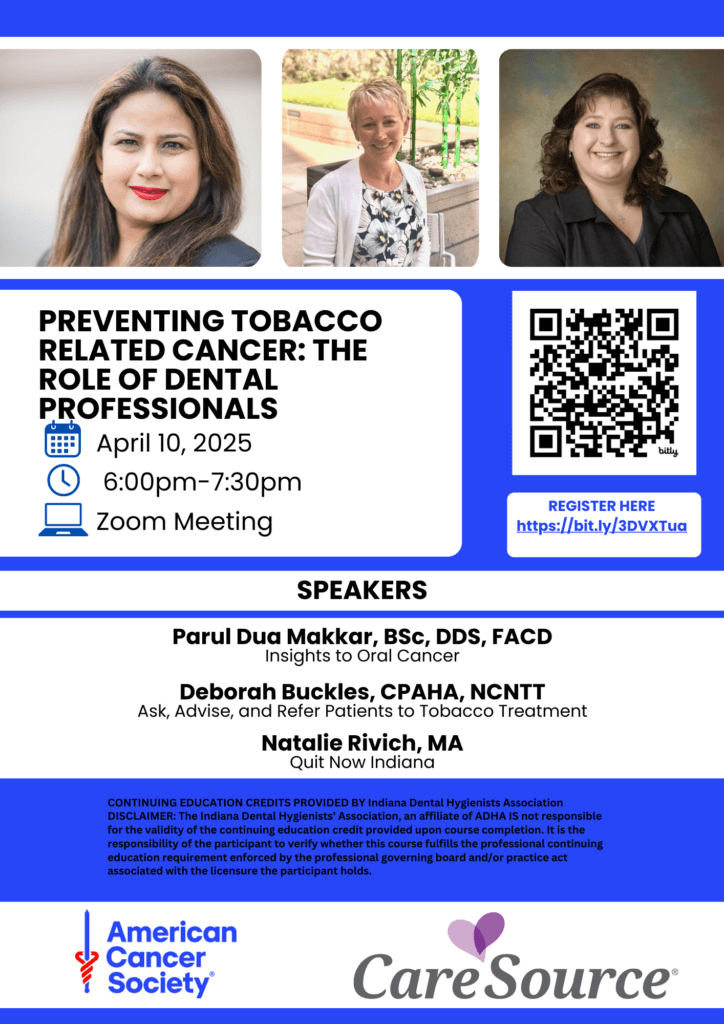 Preventing Tobacco Related Cancer: The Role of Dental Professionals April 10, 2025 6 - 7:30 pm Zoom Meeting Register Here https://bit.ly/3DVXTua Speakers Parul Dua Makkar, BSc, DDS, FACD Insights to Oral Cancer Deborah Buckles, CPAHA, NCNTT Ask, Advise, and Refer Patients to Tobacco Treatment Natalie Rivich, MA Quit Now Indiana CONTINUING EDUCATION CREDITS PROVIDED BY Indiana Dental Hygienists Association DISCLAIMER: The Indiana Dental Hygienists' Association, an affiliate of ADHA IS not responsible for the validity of the continuing education credit provided upon course completion. It is the responsibility of the participant to verify whether this course fulfills the professional continuing education requirement enforced by the professional governing board and/or practice act associated with the licensure the participant holds. American Cancer Society Care Source