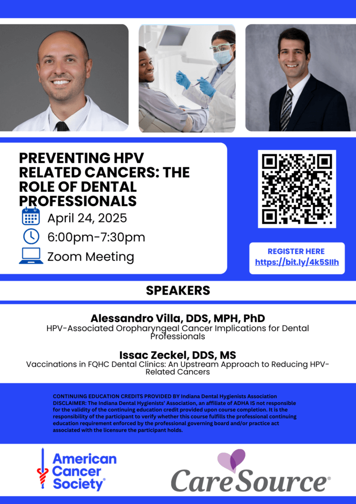 Preventing HPV Related Cancers: The Role of Dental Professionals April 24, 2025 6 - 7 pm Zoom Meeting Register Here https://bit.ly/4k5SIIh Speakers Alessandro Villa, DDS, MPH, PhD HPV - Associated Oropharyngeal Cancer Implications for Dental Professionals Isaac Zeckel, DDS, MS Vaccinations in FQHC Dental Clinics: An Upstream Approach CONTINUING EDUCATION CREDITS PROVIDED BY Indiana Dental Hygienists Association DISCLAIMER: The Indiana Dental Hygienists' Association, an affiliate of ADHA IS not responsible for the validity of the continuing education credit provided upon course completion. It is the responsibility of the participant to verify whether this course fulfills the professional continuing education requirement enforced by the professional governing board and/or practice act associated with the licensure the participant holds. American Cancer Society Care Source