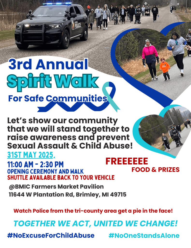 3rd Annual Spirit Walk for a safe community Let's show our community that we will stand together to raise awareness and prevent sexual assault & child abuse! May 31, 2025 11 am - 2:30 pm Opening ceremony and walk Shuttle back to your vehicle Free food and prizes BMIC Farmer's Market Pavilion 11644 W. Plantation Road Brimley, MI 49715 Watch police from the tri-county area get a pie in the face! Together we act, united we change! #NoExcuseForChildAbuse #NoONeStandsAlone