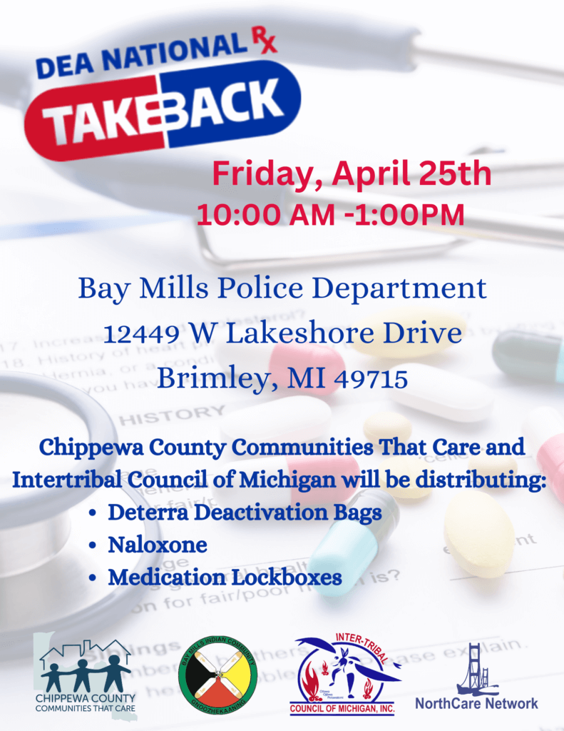 DEA National Takeback Friday, April 25th 10:00 AM -1:00PM Bay Mills Police Department 12449 W Lakeshore Drive Brimley, MI 49715 Chippewa County Communities That Care and Inter-Tribal Council of Michigan will be distributing: Deterra Deactivation Bags Naloxone Medication Lockboxes
