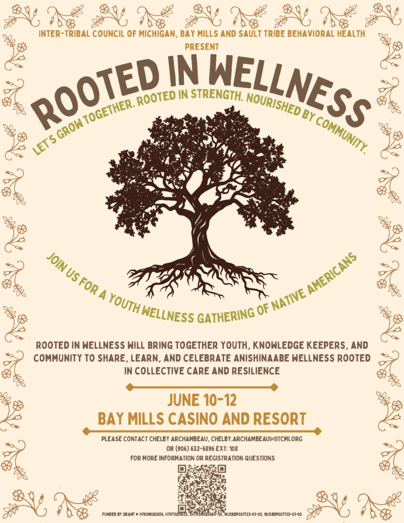 Inter-Tribal Council of Michigan Bay Mills and Sault Tribe Behavioral Health Present Rooted in Wellness Let's Grow Together, Rooted in Strength, Nourished by Community. Join us for a youth wellness gathering of Native Americans. Rooted in Wellness will bring together youth, knowledge keepers, and community to share, learn, and celebrate Anishinaabe wellness rooted in collective care and resilience. June 10 - 12 Bay Mills Resort and Casino Please contact Chelby Archambeau, chelby.archambeau@itcmi.org or 906-632-6986 x 108 For more information or questions, scan the QR code in the flyer. FUNDED BY GRANT # H79SM082656, H79TI085653, 5H79SM082684-05, NU58DP007723-01-00, NU58DP007723-01-00