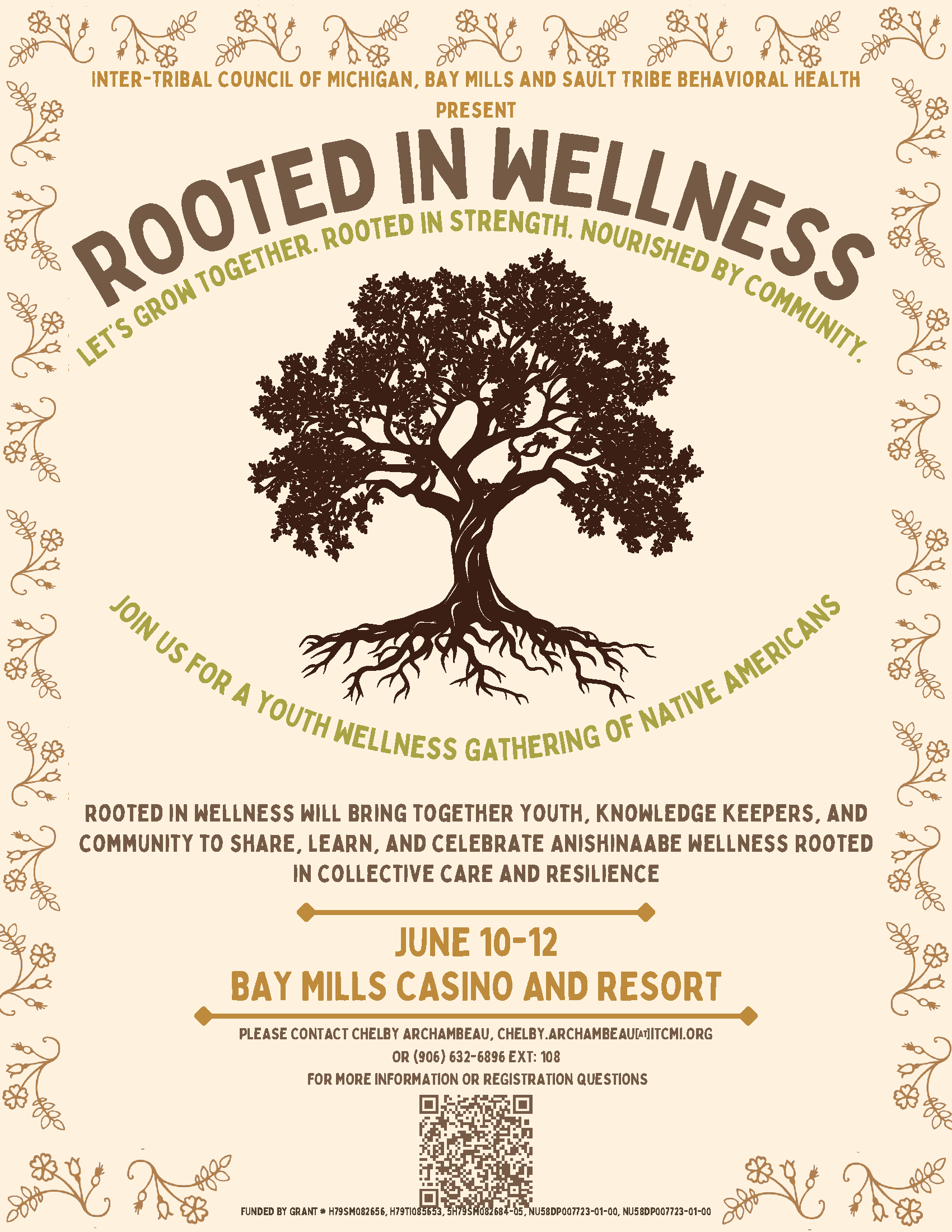 Inter-Tribal Council of Michigan Bay Mills and Sault Tribe Behavioral Health Present Rooted in Wellness Let's Grow Together, Rooted in Strength, Nourished by Community. Join us for a youth wellness gathering of Native Americans. Rooted in Wellness will bring together youth, knowledge keepers, and community to share, learn, and celebrate Anishinaabe wellness rooted in collective care and resilience. June 10 - 12 Bay Mills Resort and Casino Please contact Chelby Archambeau, chelby.archambeau@itcmi.org or 906-632-6986 x 108 For more information or questions, scan the QR code in the flyer. FUNDED BY GRANT # H79SM082656, H79TI085653, 5H79SM082684-05, NU58DP007723-01-00, NU58DP007723-01-00