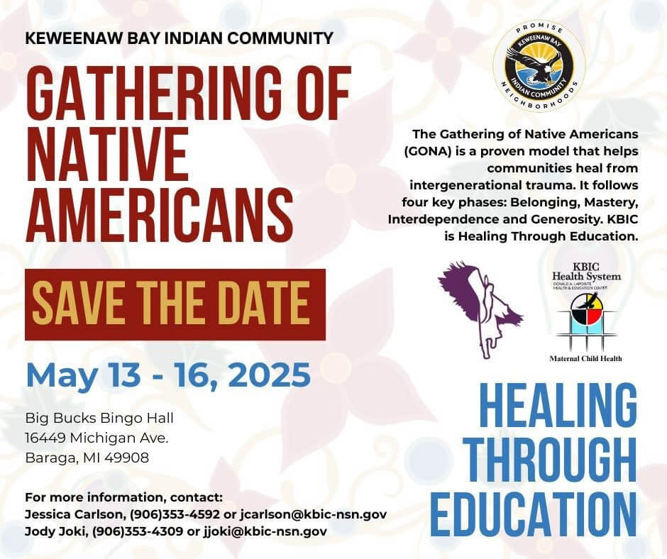Keweenaw Bay Indian Community Gathering of Native Americans Save the Date May 13-16, 2025 Big Bucks Bingo Hall 16449 Michigan Ave. Baraga, MI 49908 The Gathering of Native Americans (GONA) is a proven model that helps communities heal from intergenerational trauma. It follows our key phases: Belonging, Mastery, Interdependence and Generosity. KBIC is Healing Through Education. For more information, contact: Jessica Carlson 906-353-4592, jcarlson@kbic-nsn.gov Jody Joki,906-353-4309, jjoki@kbic-nsn.gov