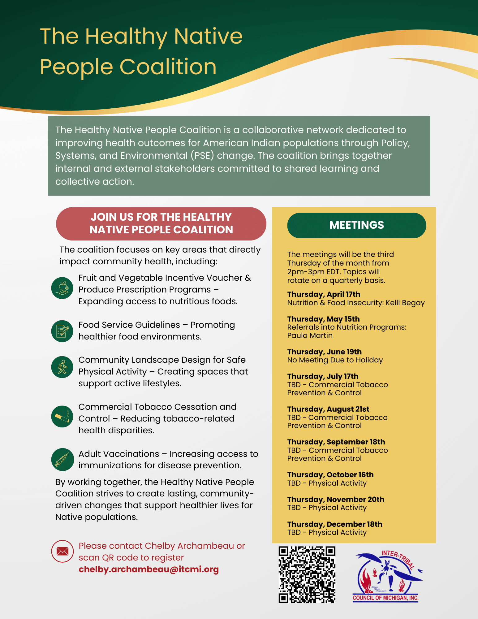 The Healthy Native People Coalition The Healthy Native People Coalition is a collaborative network dedicated to improving health outcomes for American Indian populations through Policy, Systems, and Environmental (PSE) change. The coalition brings together internal and external stakeholders committed to shared learning and collective action. JOIN US FOR THE HEALTHY NATIVE PEOPLE COALITION Fruit and Vegetable Incentive Voucher & Produce Prescription Programs – Expanding access to nutritious foods. Food Service Guidelines – Promoting healthier food environments. Community Landscape Design for Safe Physical Activity – Creating spaces that support active lifestyles. Commercial Tobacco Cessation and Control – Reducing tobacco-related health disparities. Adult Vaccinations – Increasing access to immunizations for disease prevention. The coalition focuses on key areas that directly impact community health, including: By working together, the Healthy Native People Coalition strives to create lasting, communitydriven changes that support healthier lives for Native populations. MEETINGS The meetings will be the third Thursday of the month from 2pm-3pm EDT. Topics will rotate on a quarterly basis. Thursday, April 17th Nutrition & Food Insecurity: Kelli Begay Thursday, May 15th Referrals into Nutrition Programs: Paula Martin Thursday, June 19th No Meeting Due to Holiday Thursday, July 17th TBD - Commercial Tobacco Prevention & Control Thursday, August 21st TBD - Commercial Tobacco Prevention & Control Thursday, September 18th TBD - Commercial Tobacco Prevention & Control Thursday, October 16th TBD - Physical Activity Thursday, November 20th TBD - Physical Activity Thursday, December 18th TBD - Physical Activity Please contact Chelby Archambeau or scan QR code to register chelby.archambeau@itcmi.org