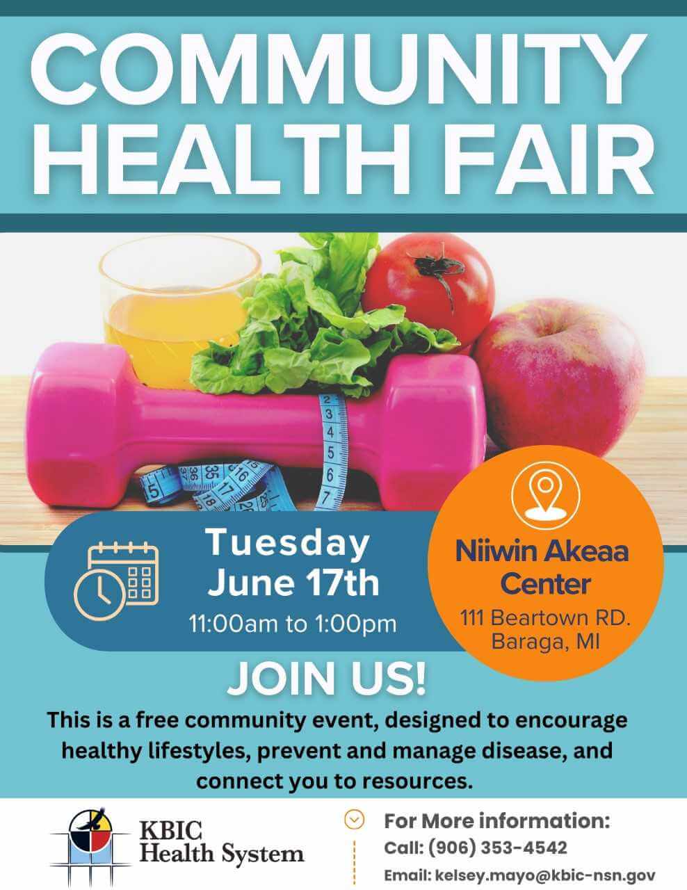 Community Health Fair Tuesday June 17, 2025 11 am - 1 pm Niiwin Akeaa Center 11 Beartown Road Baraga, MI 49908 Join us! This is a free community event, designed to encourage healthy lifestyles, prevent and manage disease, and connect you to resources. KBIC Health System For more information: 906-353-4542 or kelsey.mayo@kbic-nsn.gov