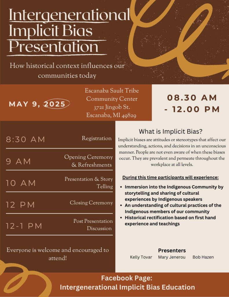 Intergenerational Implicit BIas Presentation How historical context influences our communities today May 9, 2025 Escanaba Sault Tribe Community Center 3721 Jingob Street Escanaba, MI 49829 8:30 am - 12 pm 8:30 am Registration 9 am Opening Ceremony & Refreshments 10 am Presentation & Story Telling 12 pm Closing Ceremony 12 - 1 pm Post presentation Discussion Everyone is welcome and encouraged to attend! What is implicit bias? Implicit biases are attitudes or stereotypes that affect our understanding, actions, and decisions in an unconscious manner. People are not even aware of when these biases occur. They are prevalent and permeate throughout the workplace at all levels. During this time participants will experience: Immersion into the indigenous community by storytelling and sharing of cultural experiences by Indigenous speakers. An understanding of cultural practices of the Indigenous members of our community. Historical rectification based on first hand experience and teachings. Presenters Kelly Tovar Mary Jenerou Bob Hazen Facebook Page: Intergenerational Implicit Bias Education