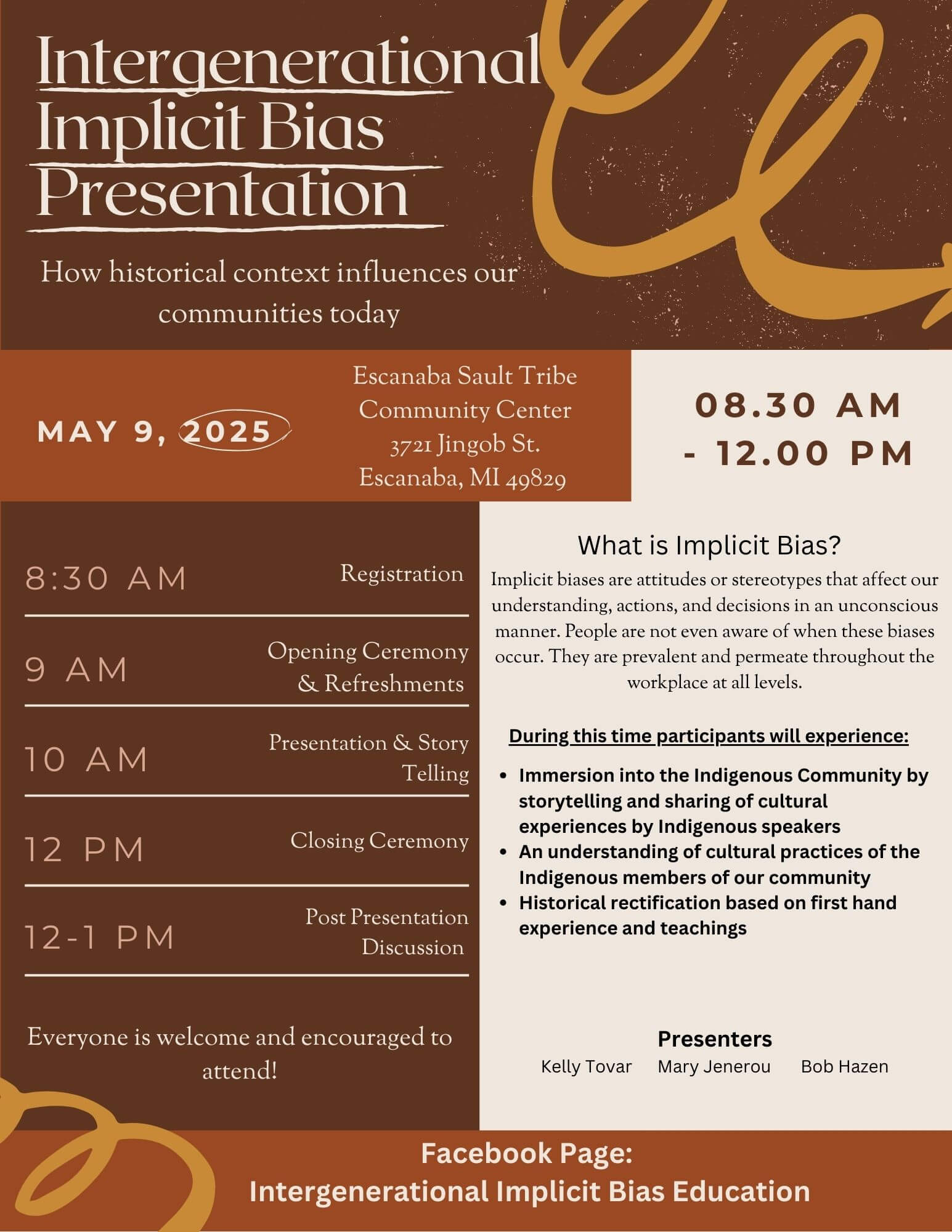 Intergenerational Implicit BIas Presentation How historical context influences our communities today May 9, 2025 Escanaba Sault Tribe Community Center 3721 Jingob Street Escanaba, MI 49829 8:30 am - 12 pm 8:30 am Registration 9 am Opening Ceremony & Refreshments 10 am Presentation & Story Telling 12 pm Closing Ceremony 12 - 1 pm Post presentation Discussion Everyone is welcome and encouraged to attend! What is implicit bias? Implicit biases are attitudes or stereotypes that affect our understanding, actions, and decisions in an unconscious manner. People are not even aware of when these biases occur. They are prevalent and permeate throughout the workplace at all levels. During this time participants will experience: Immersion into the indigenous community by storytelling and sharing of cultural experiences by Indigenous speakers. An understanding of cultural practices of the Indigenous members of our community. Historical rectification based on first hand experience and teachings. Presenters Kelly Tovar Mary Jenerou Bob Hazen Facebook Page: Intergenerational Implicit Bias Education