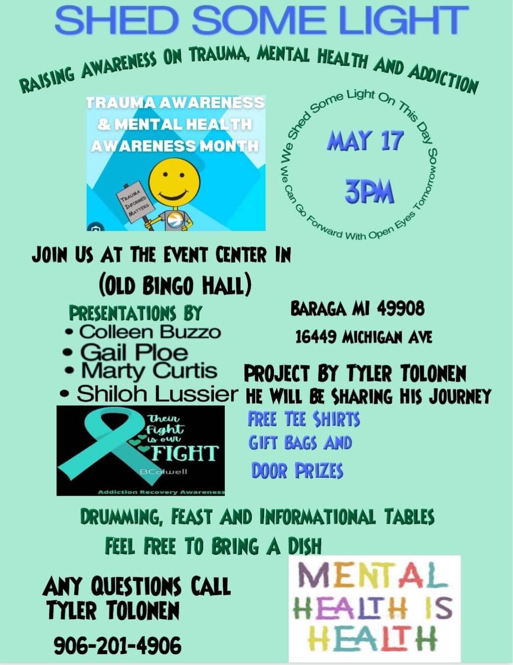 Shed Some Light Raising Awareness on Trauma, Mental Health, and Addiction May 17, 2025 3 pm Join us at the Event Center 16449 Michigan Avenue Baraga, MI 49908 Presentations by Colleen Buzzo Gail Poe Marty Curtis Shiloh Lussier Project by Tyler Tolonen. He will be sharing his journey. Free tee-shirts Gift Bags Door Prizes Drumming, feast, and informational tables Feel free to bring a dish Contact: Tyler Tolonen: 906-201-4906