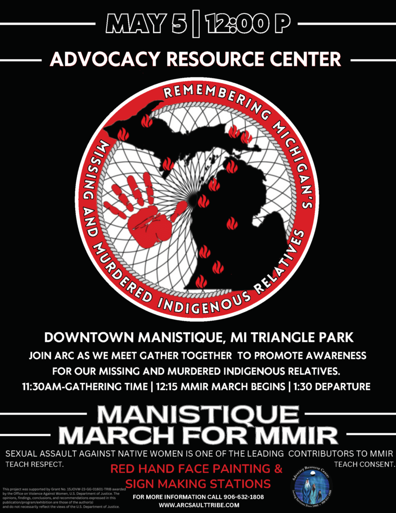 May 5, 2025 12 pm Advocacy Resource Center Downtown Manistique, MI Triangle Park Join ARC as we meet. Gather together to promote awareness for our missing and murdered indigenous relatives. 11:30 am Gathering Time 12:15 pm MMIR March Begins 1:30 pm Departure Manistique March for MMIR Sexual assault against Native Women is one of the leading contributors to MMIR. Teach Respect. Teach Consent. Red Hand Face Painting & Sign Making Stations For more information: 906-632-1808 www.arcsaulttribe.com