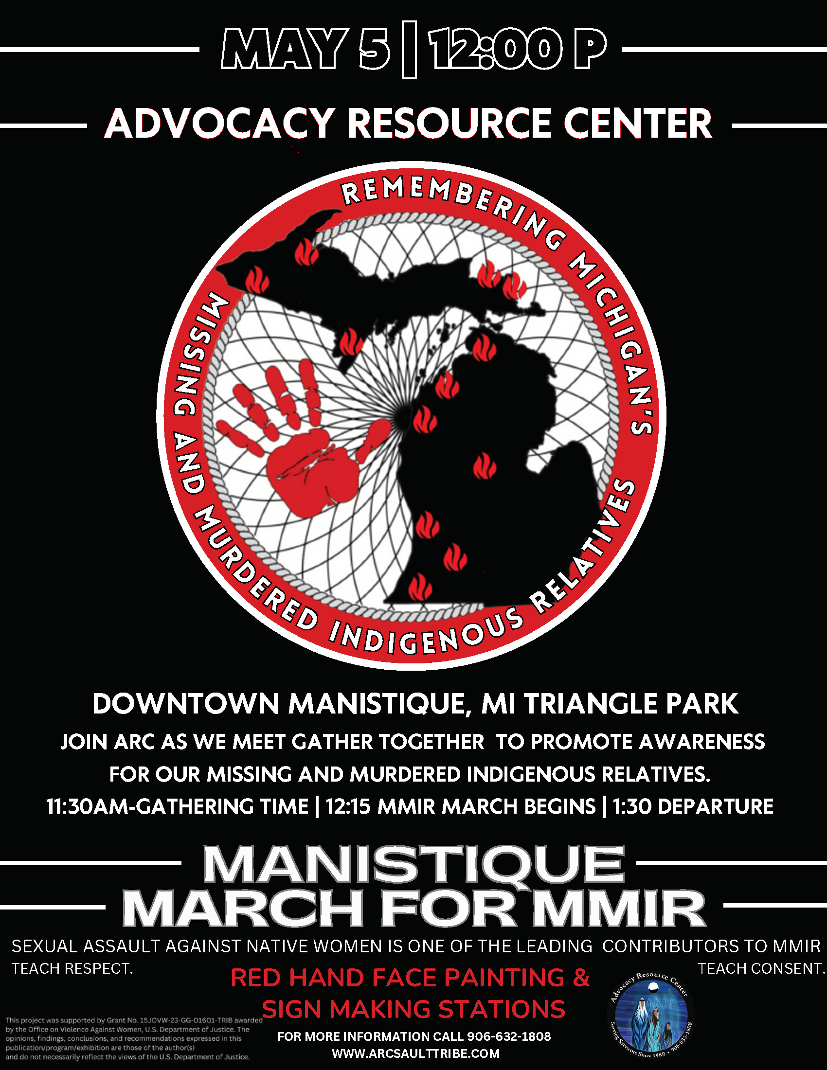 May 5, 2025 12 pm Advocacy Resource Center Downtown Manistique, MI Triangle Park Join ARC as we meet. Gather together to promote awareness for our missing and murdered indigenous relatives. 11:30 am Gathering Time 12:15 pm MMIR March Begins 1:30 pm Departure Manistique March for MMIR Sexual assault against Native Women is one of the leading contributors to MMIR. Teach Respect. Teach Consent. Red Hand Face Painting & Sign Making Stations For more information: 906-632-1808 www.arcsaulttribe.com
