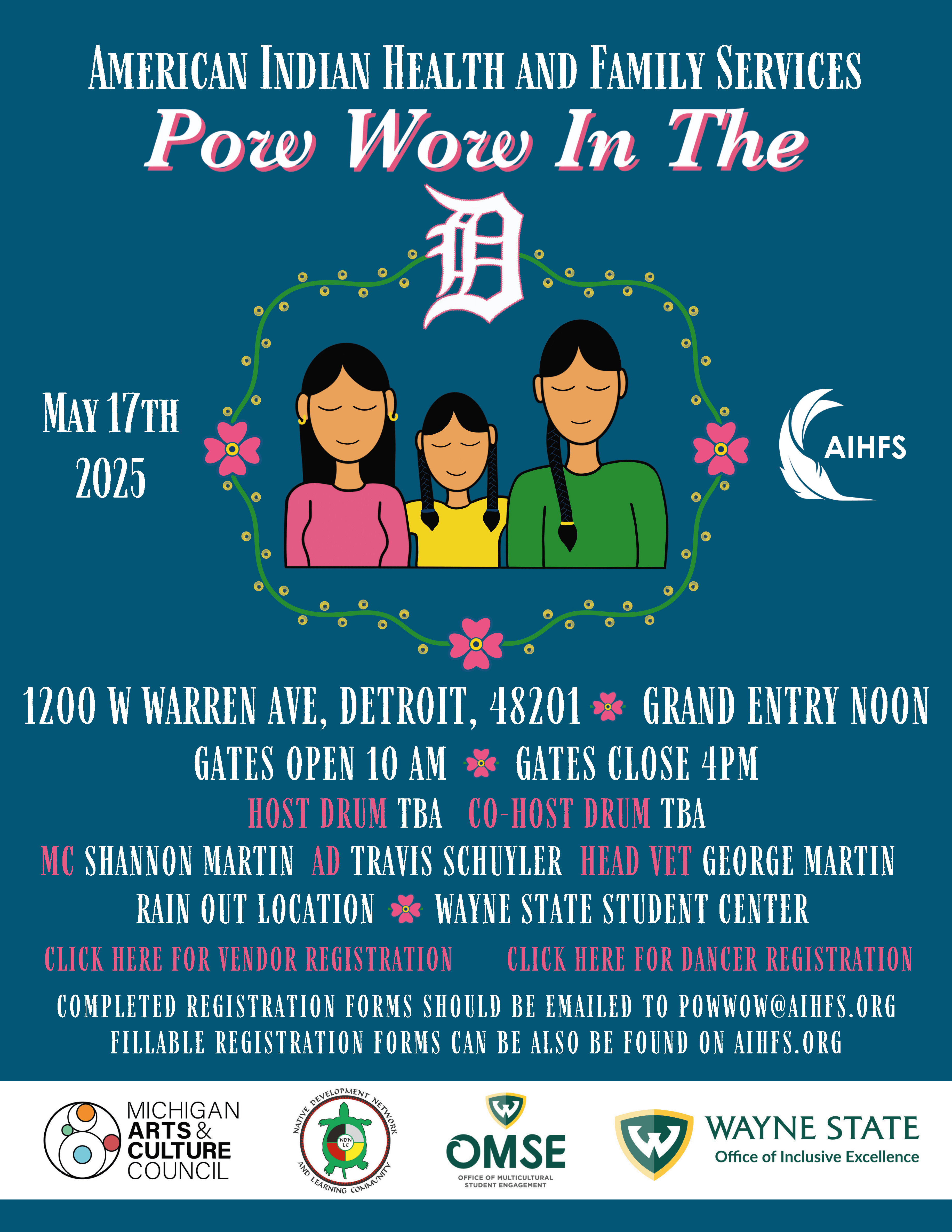 American Indian Health and Family Services Pow Wow in the D May 17, 2025 1200 W. Warren Ave Detroit, MI 48201 Grand Entry 12 pm Gates open at 10 am Gates close at 4 pm Host drum TBA Co-Host drum TbA MC Shannon Martin AD Travis Schuyler Head Vet George Martin Rain Out Location: Wayne State Student Center Completed Registration Forms should be emailed to powwow@aihfs.org Fillable registration forms can be also found on AIHFS.org Michigan Arts & Culture Council Native Development Network and Learning Community Office of Multicultural Student Engagement Wayne State Office of Inclusive Excellence