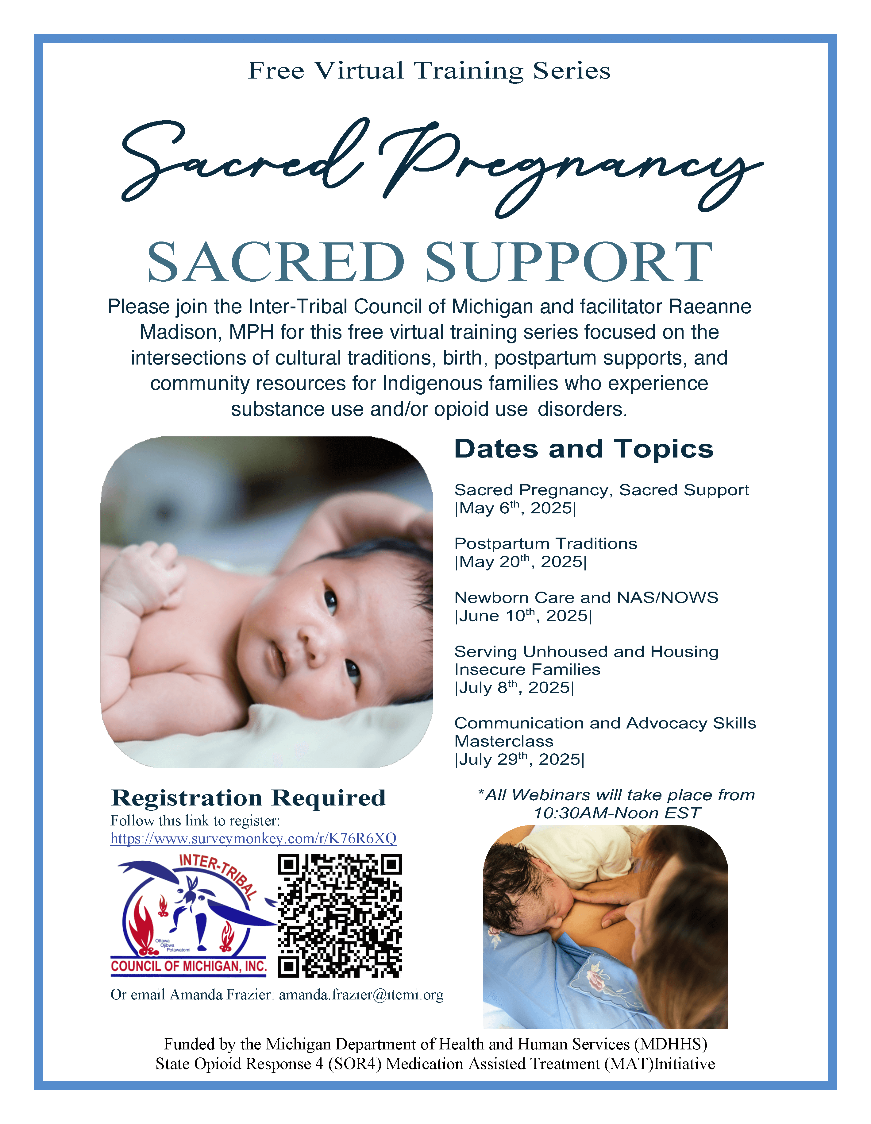 Free Virtual Training Series Funded by the Michigan Department of Health and Human Services (MDHHS) State Opioid Response 4 (SOR4) Medication Assisted Treatment (MAT)Initiative SACRED SUPPORT Please join the Inter-Tribal Council of Michigan and facilitator Raeanne Madison, MPH for this free virtual training series focused on the intersections of cultural traditions, birth, postpartum supports, and community resources for Indigenous families who experience substance use and/or opioid use disorders. Sacred Pregnancy Dates and Topics Sacred Pregnancy, Sacred Support |May 6th, 2025| Postpartum Traditions |May 20th, 2025| Newborn Care and NAS/NOWS |June 10th, 2025| Serving Unhoused and Housing Insecure Families |July 8th, 2025| Communication and Advocacy Skills Masterclass |July 29th, 2025| *All Webinars will take place from 10:30AM-Noon EST Registration Required Follow this link to register: https://www.surveymonkey.com/r/K76R6XQ Or email Amanda Frazier: amanda.frazier@itcmi.org Funded by the Michigan Department of Health and Human Services (MDHHS) State Opioid Response 4 (SOR4) Medication Assisted Treatment (MAT)Initiative