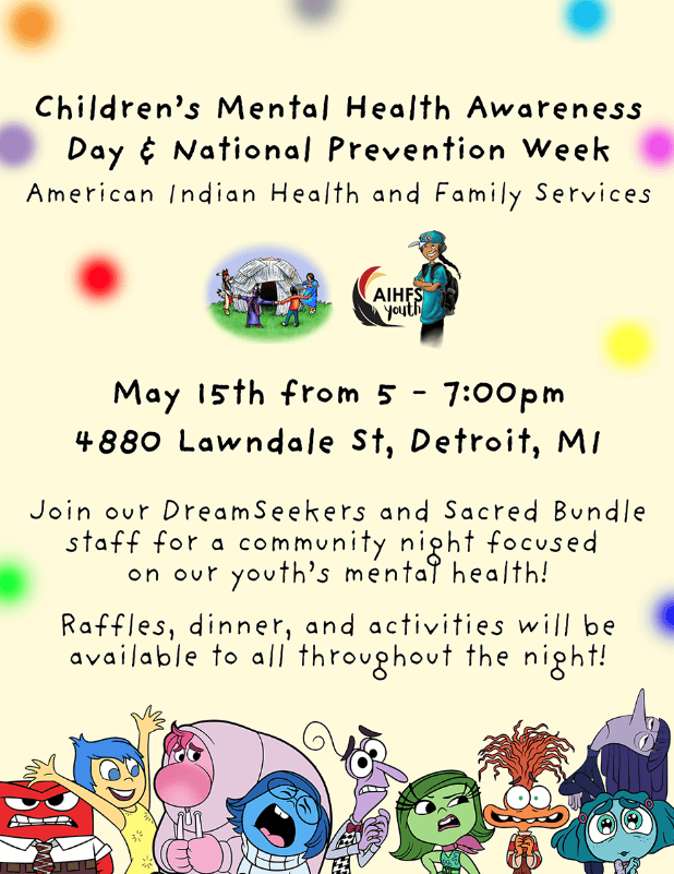 Children's Mental Health Awareness Day & National Prevention Week American Indian Health and Family Services May 15, 2025 5 - 7 pm 4880 Lawndale Street Detroit, MI 48210 Join our Dreamseekers and Sacred Bundle staff for a community night focused on our youth's mental health! Raffles, dinner, and activities will be available to all throughout the night!