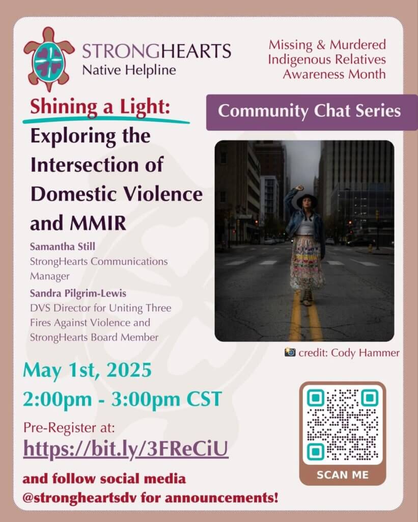 StrongHearts Native Helpline Missing & Murdered Indigenous Relatives Awareness Month Shining a Light: Exploring the Intersection of Domestic Violence and MMIR Samantha Still StrongHearts Communications Manager Sandra Pilgrim-Lewis DVS Director for United Three Fires Against Violence and StrongHearts Board member May 1, 2025 2 - 3 pm CST Pre-Register at: https://bit.ly/3FReCiU and follow social media @strongheartsdv for announcements!