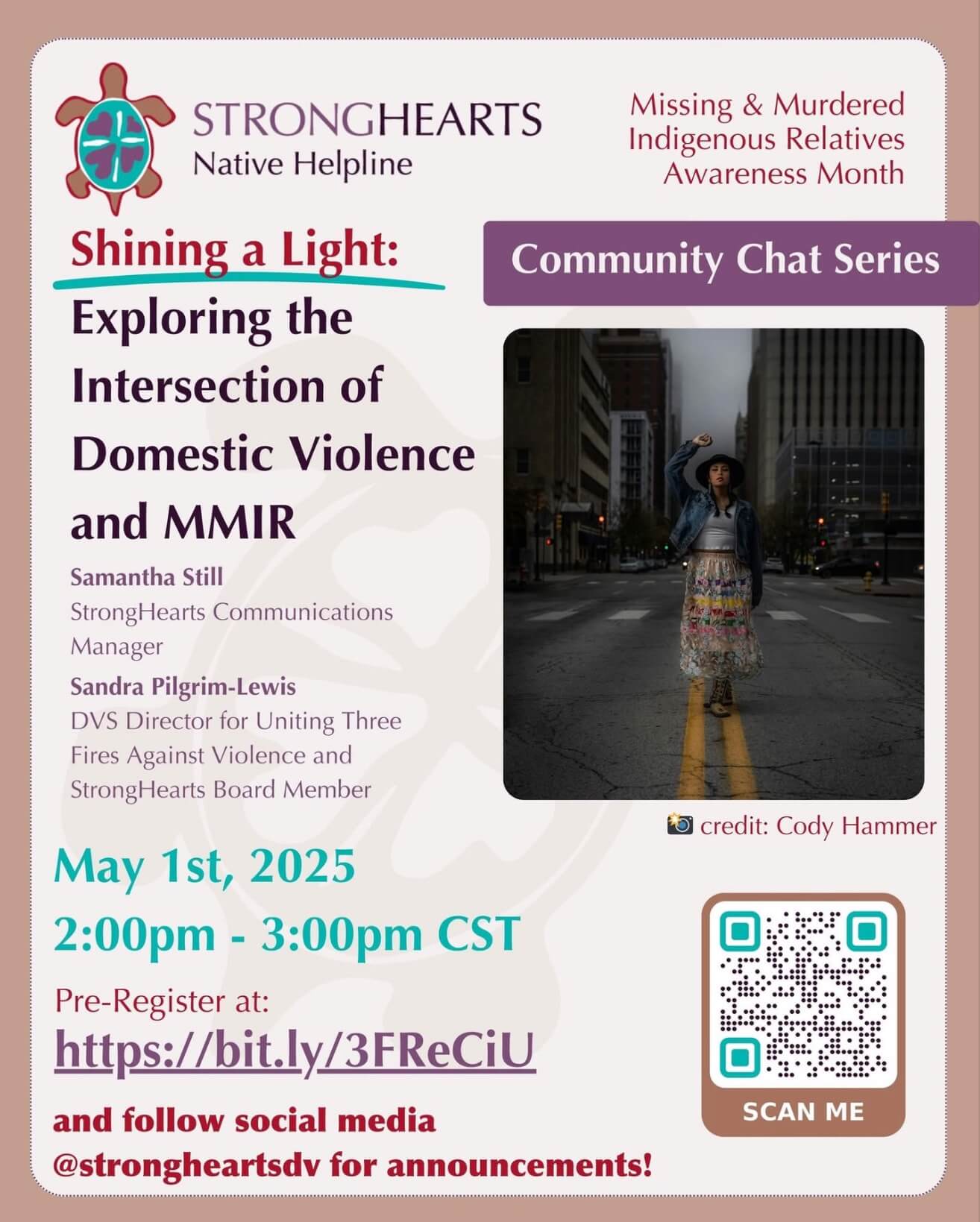 StrongHearts Native Helpline Missing & Murdered Indigenous Relatives Awareness Month Shining a Light: Exploring the Intersection of Domestic Violence and MMIR Samantha Still StrongHearts Communications Manager Sandra Pilgrim-Lewis DVS Director for United Three Fires Against Violence and StrongHearts Board member May 1, 2025 2 - 3 pm CST Pre-Register at: https://bit.ly/3FReCiU and follow social media @strongheartsdv for announcements!