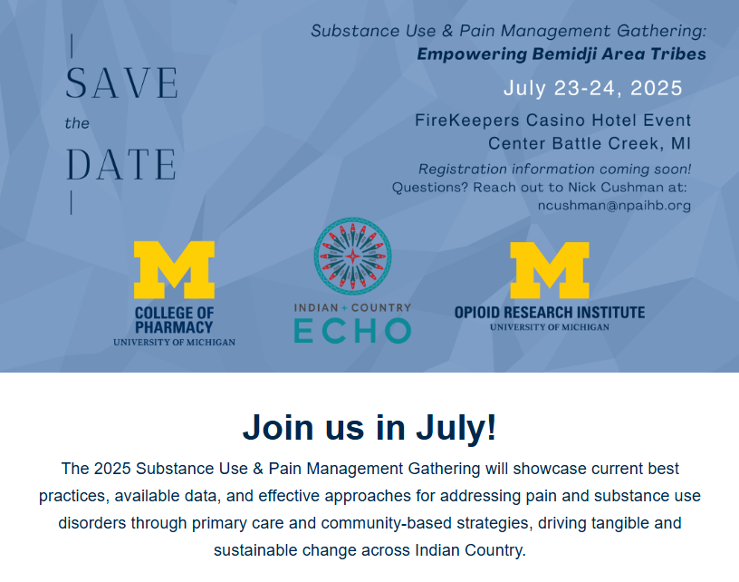 Save the Date Substance Use & Pain Management Gathering: Empowering Bemidji Area Tribes July 23-24, 2025 FireKeepers Casino Hotel Event Center Battle Creek, MI Registration information coming soon! Questions? Reach out to Nick Cushman at: ncushman@npaihb.org Join us in July! The 2025 Substance Use & Pain Management Gathering will showcase current best practices, available data, and effective approaches for addressing pain and substance use disorders through primary care and community-based strategies, driving tangible and sustainable change across Indian Country.