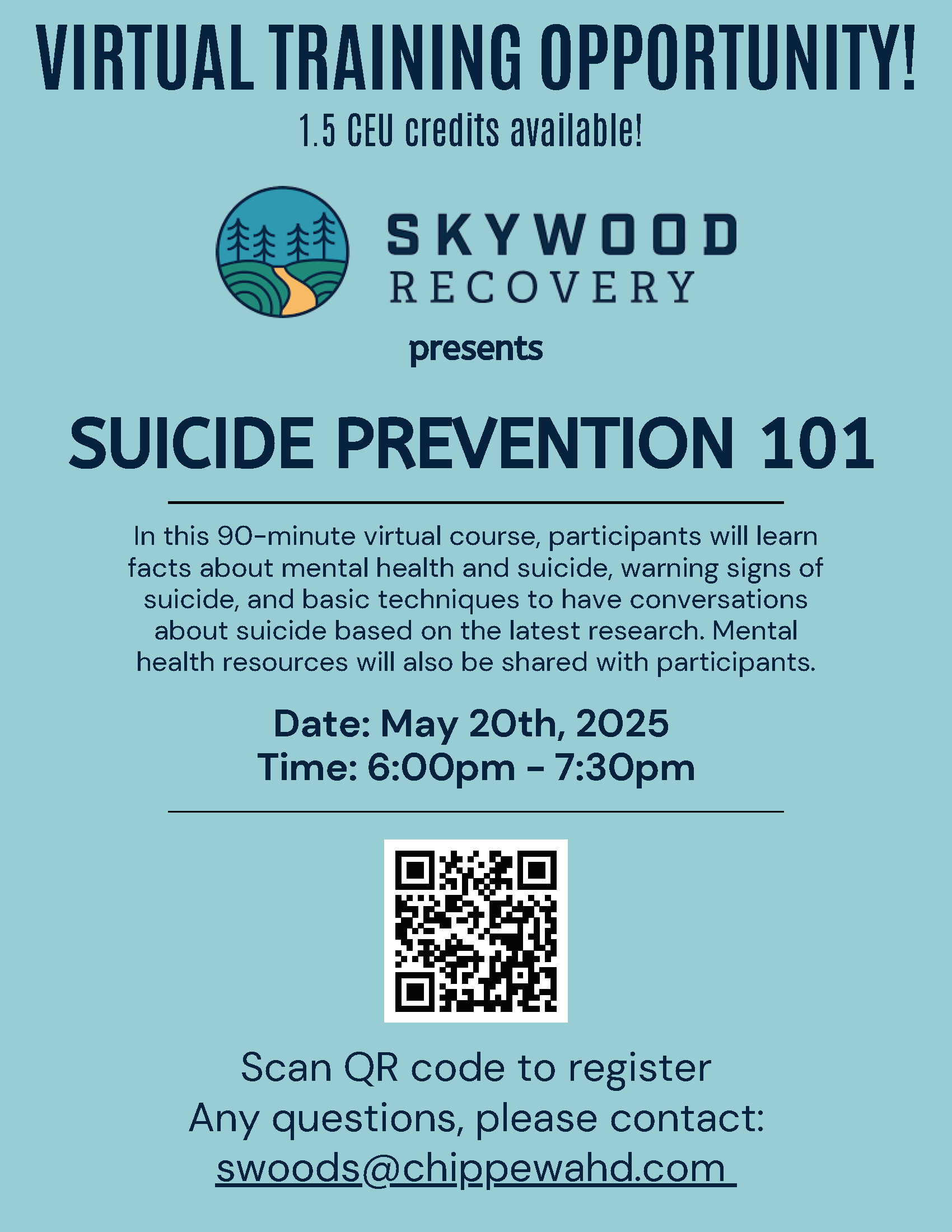 VIRTUAL TRAINING OPPORTUNITY! 1.5 CEU credits available! Skywood Recovery Presents Suicide Prevention 101 In this 90-minute virtual course, participants will learn facts about mental health and suicide, warning signs of suicide, and basic techniques to have conversations about suicide based on the latest research. Mental health resources will also be shared with participants. Date: May 20th, 2025 Time: 6:00pm - 7:30pm 101Scan QR code to registerAny questions, please contact:swoods@chippewahd.com