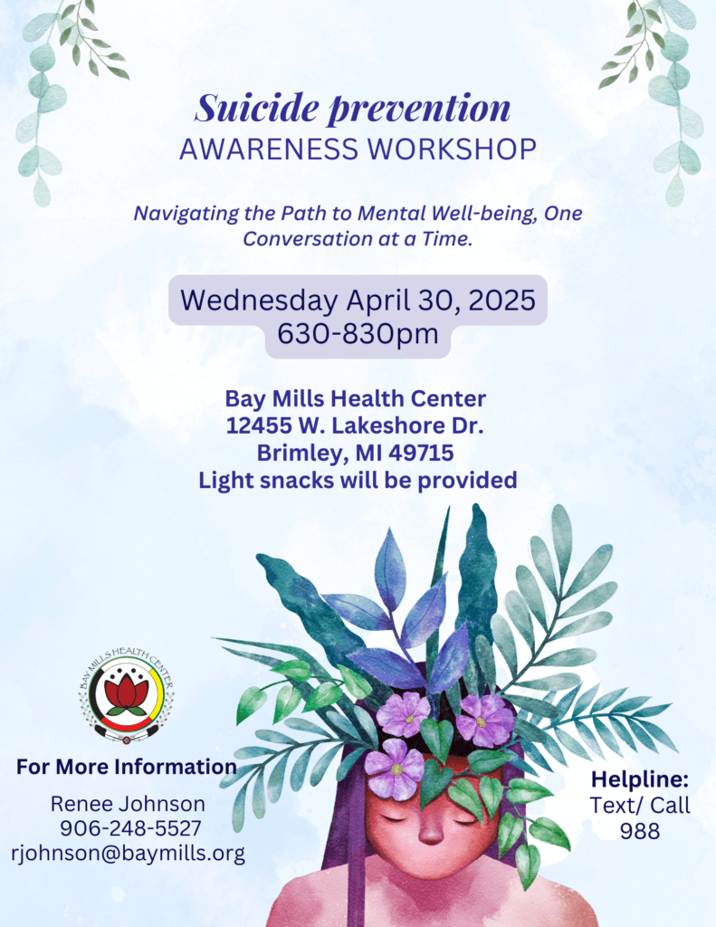Suicide Prevention Awareness Workshop Navigating the Path to Mental Well-being, One Conversation at at Time. Wednesday, April 30, 2025 6:30 - 8:30 pm Bay Mills Health Center 12455 W. Lakeshore Drive Brimley, MI 49715 Light Snacks will be provided. For more information Renee Johnson 906-248-5527 rjohnson@baymills.org Helpline: Text/call 988
