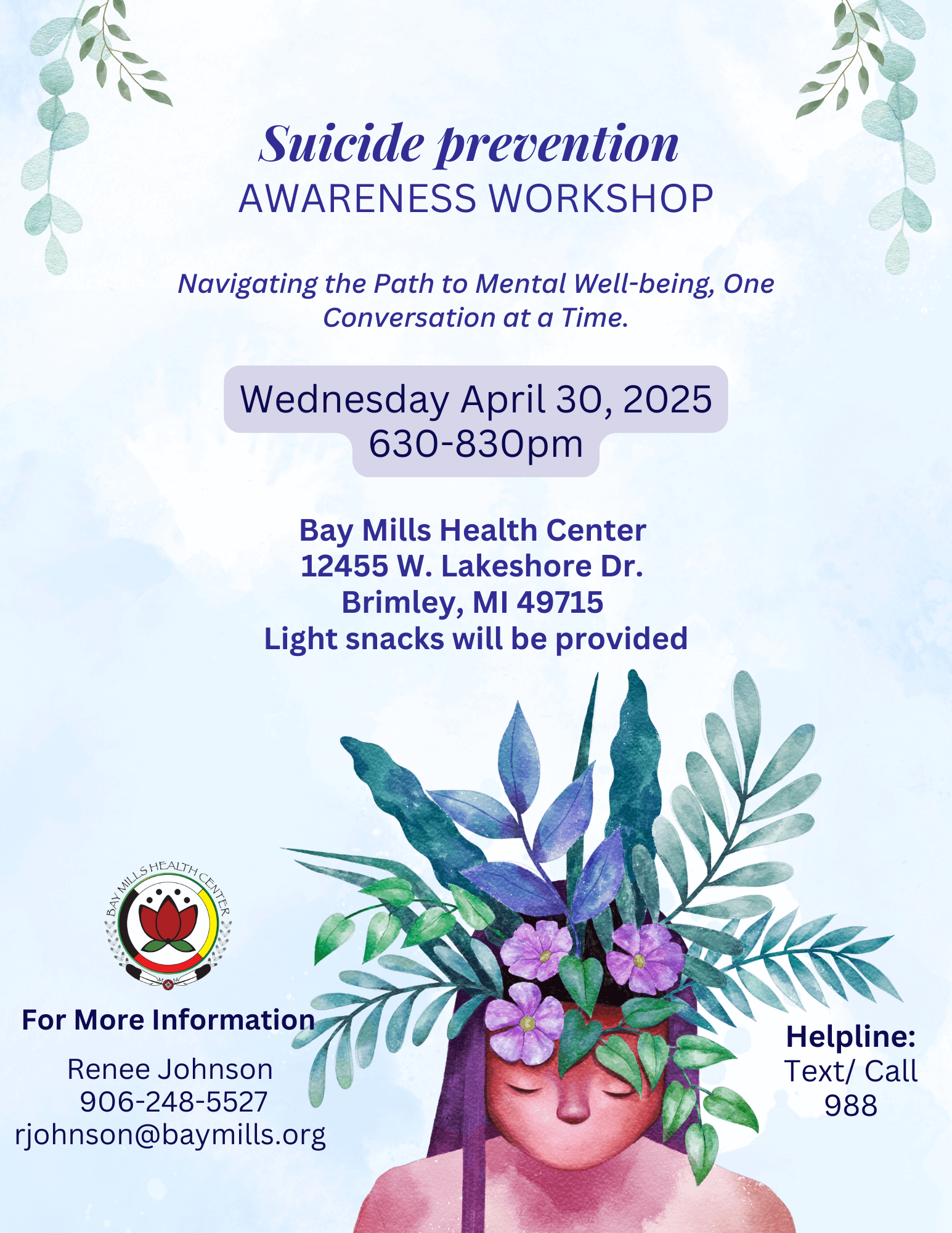 Suicide Prevention Awareness Workshop Navigating the Path to Mental Well-being, One Conversation at at Time. Wednesday, April 30, 2025 6:30 - 8:30 pm Bay Mills Health Center 12455 W. Lakeshore Drive Brimley, MI 49715 Light Snacks will be provided. For more information Renee Johnson 906-248-5527 rjohnson@baymills.org Helpline: Text/call 988