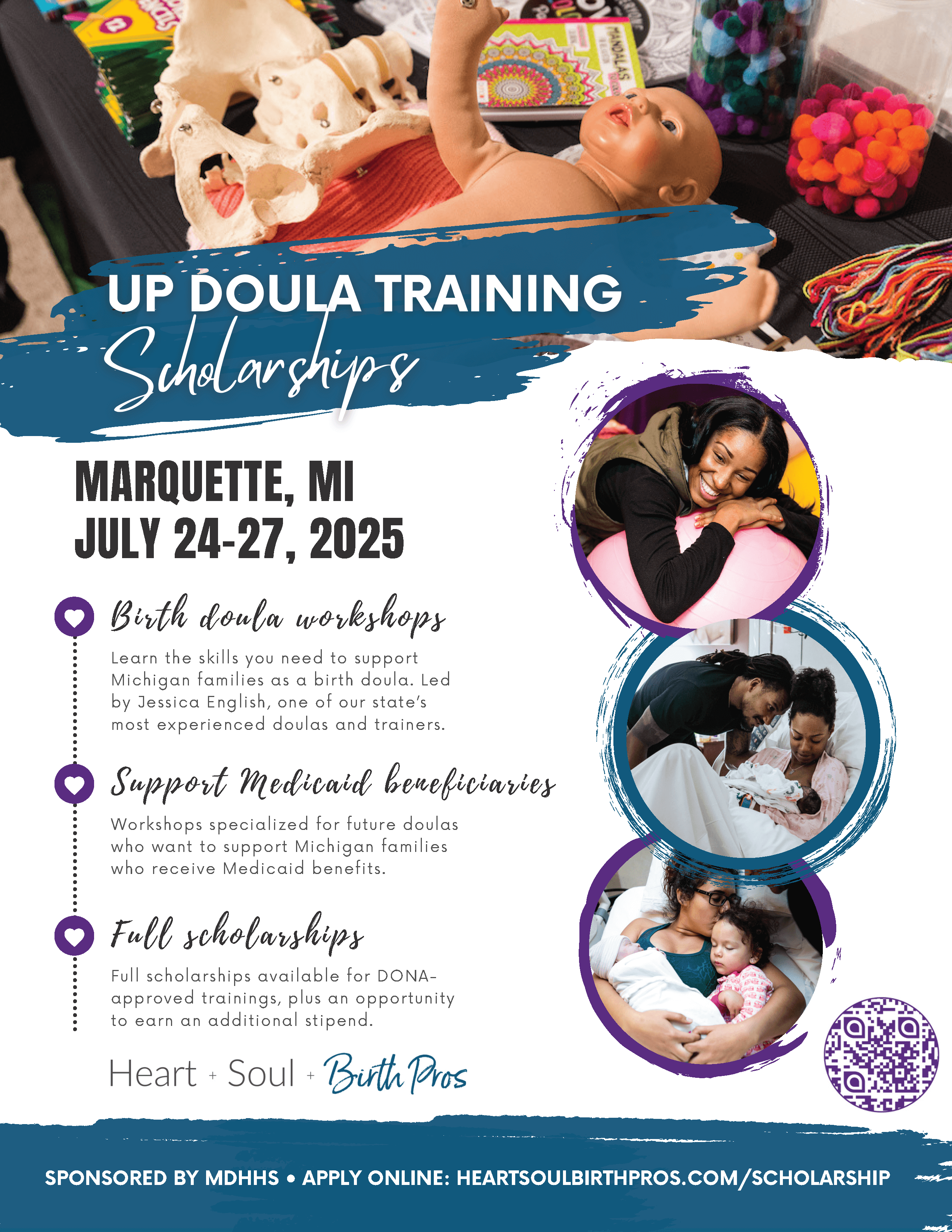 UP Doula Training Scholarships Marquette, MI July 24 - 27, 2025 Birth Doula Workshops Learn the skills you need to support Michigan families as a birth doula. Led by Jessica English, one of our state's most experienced doulas and trainers. Support Medicaid Beneficiaries Workshops specialized for future doulas who want to support Michigan families who receive Medicaid benefits. Full Scholarships Full scholarships available for DONA approved trainings, plus an opportunity to earn an additional stipend. Heart+Soul+Birth Pros Sponsored by MDHHS Apply online: heartsoulbirthpros.com/scholarship