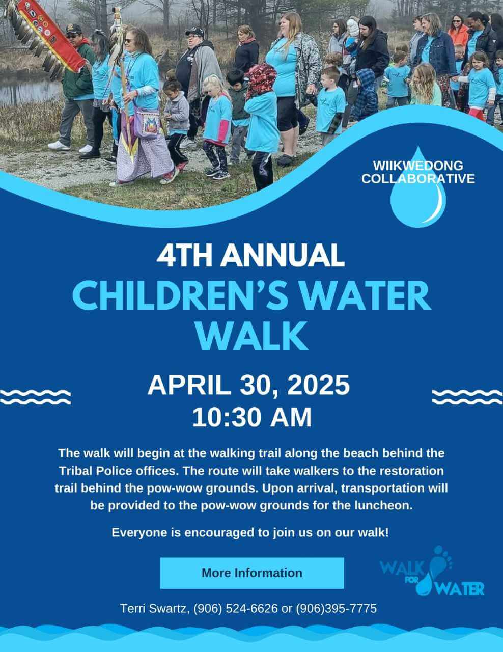 Wiikwedong Collaborative presents 4th Annual Children's Water Walk April 30, 2025 10:30 am The walk will begin at the walking trail along the beach behind the Tribal Police offices. The route will take walkers to the restoration trail behind the pow-wow grounds. Upon arrival, transportation will be provided to the pow-wow grounds for the lunchon. Everyone is encouraged to join us on our walk For more information: Terri Swartz, 906-524-6626 or 906-395-7775