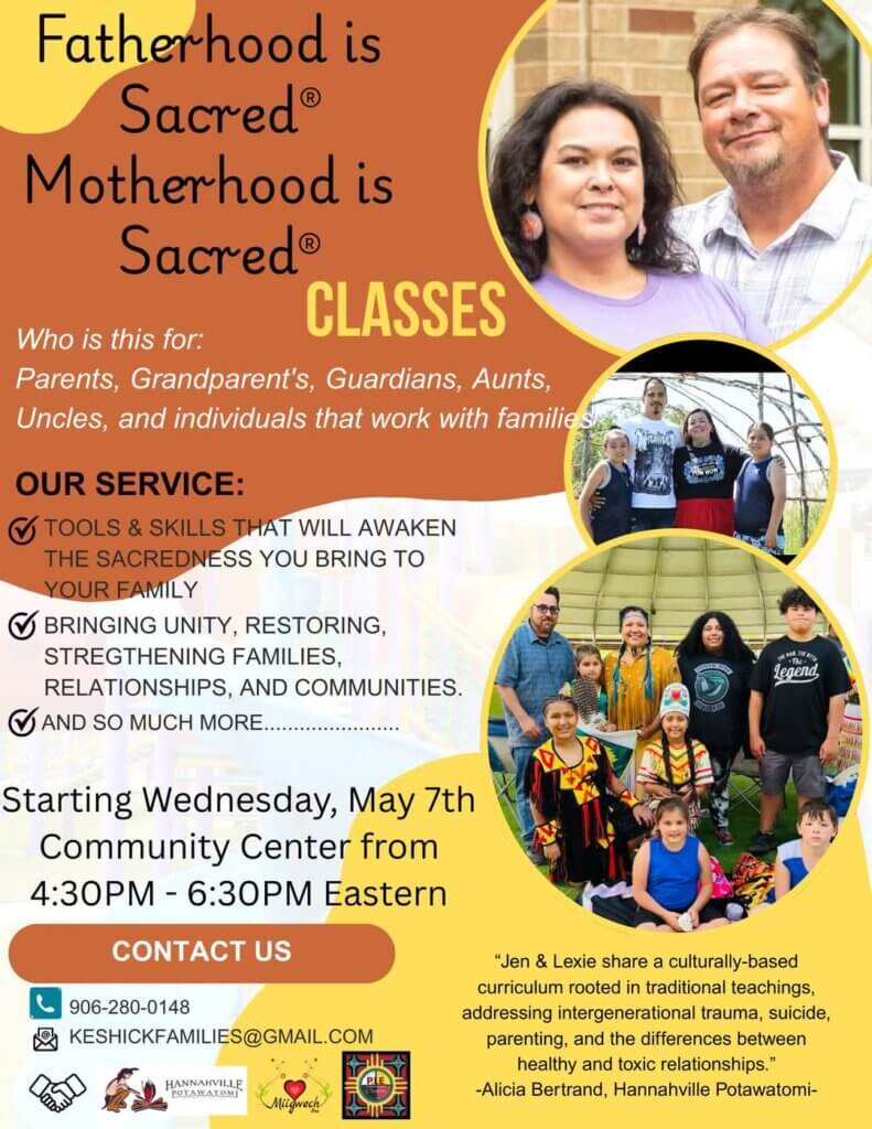 Fatherhood is Sacred® Motherhood is Sacred® CLASSES Who is this for: Parents, Grandparent's, Guardians, Aunts, Uncles, and individuals that work with familie. OUR SERVICE: • TOOLS & SKILLS THAT WILL AWAKEN THE SACREDNESS YOU BRING TO YOUR FAMILY ) BRINGING UNITY, RESTORING, STREGTHENING FAMILIES, RELATIONSHIPS, AND COMMUNITIES. AND SO MUCH MORE. Starting Wednesday, May 7th Community Center from 4:30PM - 6:30PM Eastern CONTACT US 906-280-0148 KESHICKFAMILIES@GMAIL.COM HANNAHVILLE legend "Jen & Lexie share a culturally-based curriculum rooted in traditional teachings, addressing intergenerational trauma, suicide, parenting, and the differences between healthy and toxic relationships." -Alicia Bertrand, Hannahville Potawatomi-