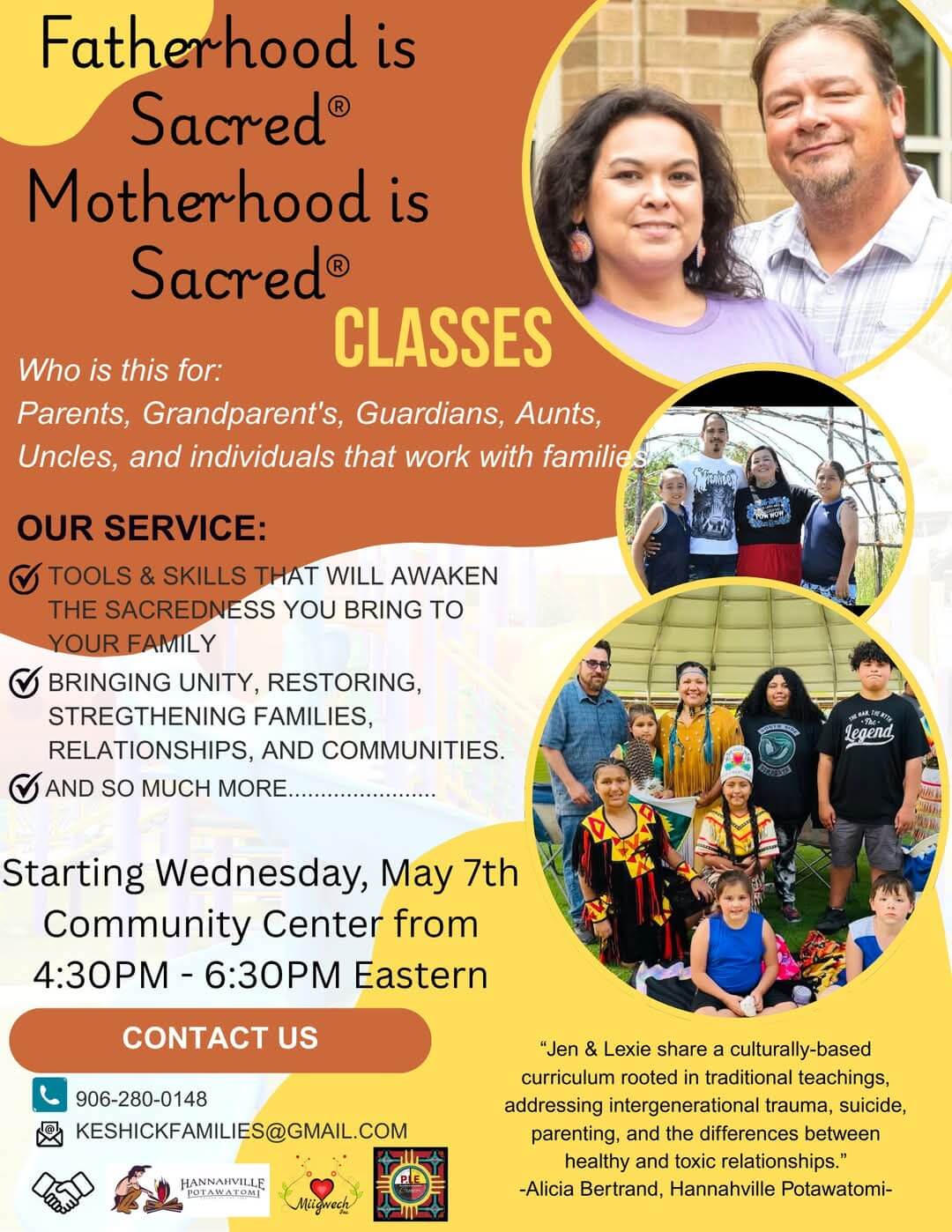 Fatherhood is Sacred® Motherhood is Sacred® CLASSES Who is this for: Parents, Grandparent's, Guardians, Aunts, Uncles, and individuals that work with familie. OUR SERVICE: • TOOLS & SKILLS THAT WILL AWAKEN THE SACREDNESS YOU BRING TO YOUR FAMILY ) BRINGING UNITY, RESTORING, STREGTHENING FAMILIES, RELATIONSHIPS, AND COMMUNITIES. AND SO MUCH MORE. Starting Wednesday, May 7th Community Center from 4:30PM - 6:30PM Eastern CONTACT US 906-280-0148 KESHICKFAMILIES@GMAIL.COM HANNAHVILLE legend "Jen & Lexie share a culturally-based curriculum rooted in traditional teachings, addressing intergenerational trauma, suicide, parenting, and the differences between healthy and toxic relationships." -Alicia Bertrand, Hannahville Potawatomi-