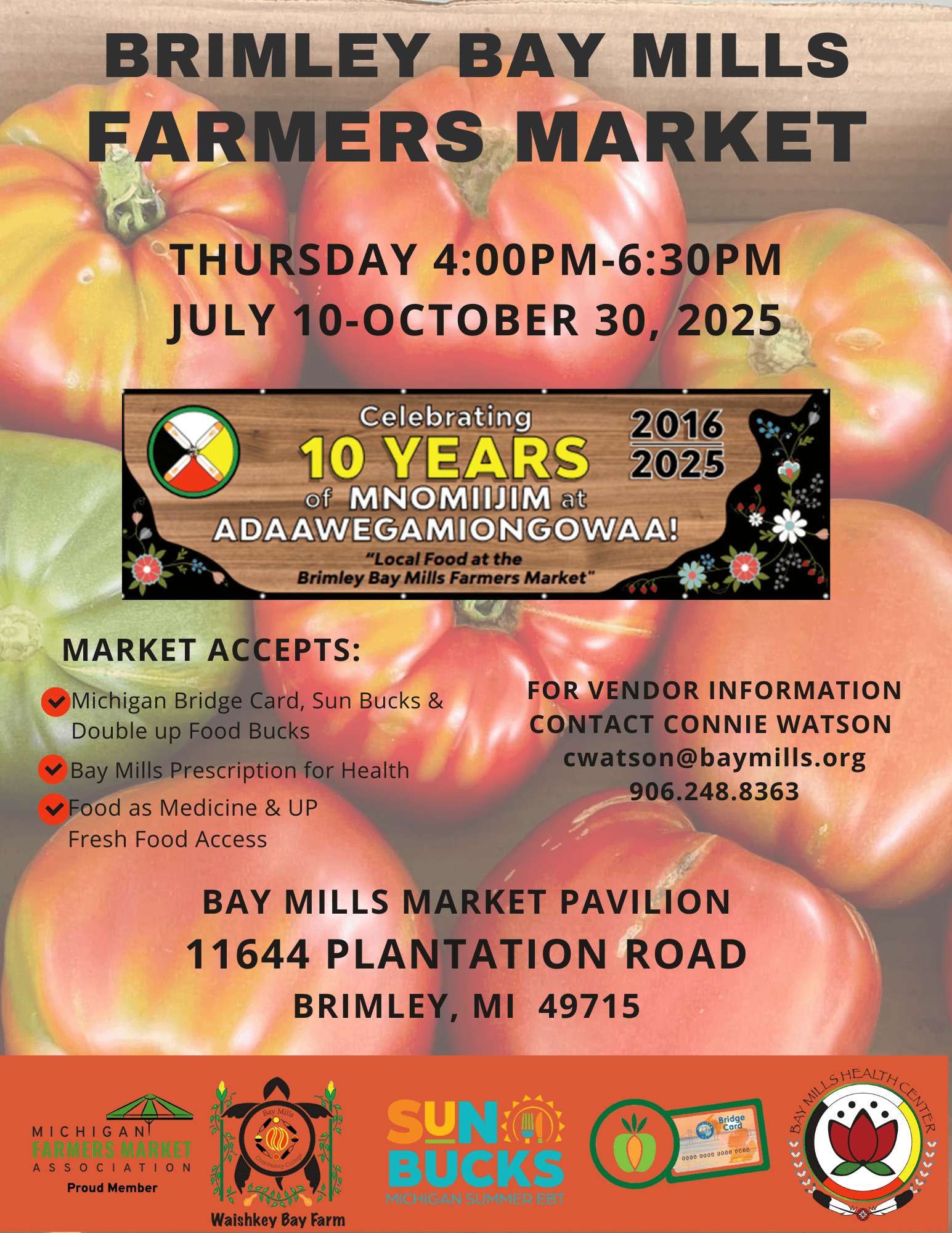BRIMLEY BAY MILLS FARMERS MARKET THURSDAY 4:00PM-6:30PM JULY 10-OCTOBER 30, 2025 Celebrating 10 YEARS 2016 2025 of MNOMIIJIM at ADAAWEGAMIONGOWAA! "Local Food at the Brimley Bay Mills Farmers Market" MARKET ACCEPTS: v Michigan Bridge Card, Sun Bucks & Double up Food Bucks • Bay Mills Prescription for Health • Food as Medicine & UP Fresh Food Access FOR VENDOR INFORMATION CONTACT CONNIE WATSON cwatson@baymills.org 906.248.8363 BAY MILLS MARKET PAVILION 11644 PLANTATION ROAD BRIMLEY, MI 49715