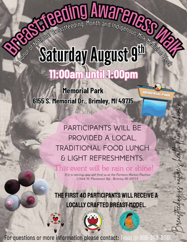Breastfeeding Awareness Walk In Honor of National Breastfeeding Month and Indigenous Milk Medicine Week August 9, 2025 11 am - 1 pm Memorial Park 6155 S. Memorial Drive Brimley, MI 49715 Participants will be provided a local, traditional food lunch, and light refreshments. This event will be rain or shine! If it is raining, you will find us at the Farmer's Market Pavillion. 11644 W. Plantation Road Brimley, MI 49715 The first 40 participants will receive a locally crafted breast model. For questions or for more information please contact Traci at 906-248-8381