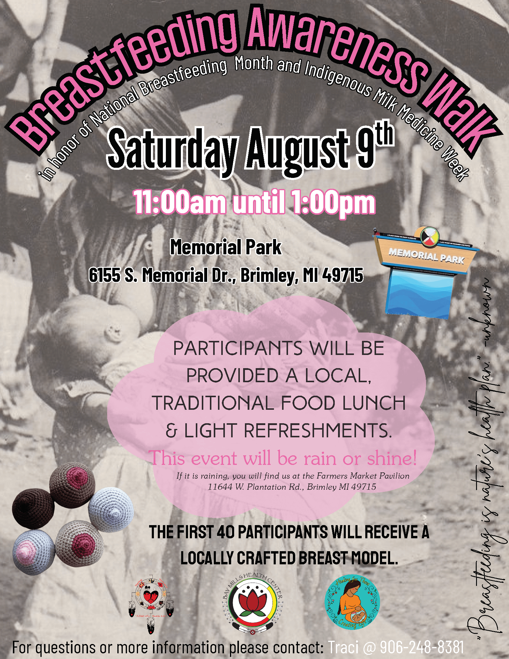 Breastfeeding Awareness Walk In Honor of National Breastfeeding Month and Indigenous Milk Medicine Week August 9, 2025 11 am - 1 pm Memorial Park 6155 S. Memorial Drive Brimley, MI 49715 Participants will be provided a local, traditional food lunch, and light refreshments. This event will be rain or shine! If it is raining, you will find us at the Farmer's Market Pavillion. 11644 W. Plantation Road Brimley, MI 49715 The first 40 participants will receive a locally crafted breast model. For questions or for more information please contact Traci at 906-248-8381