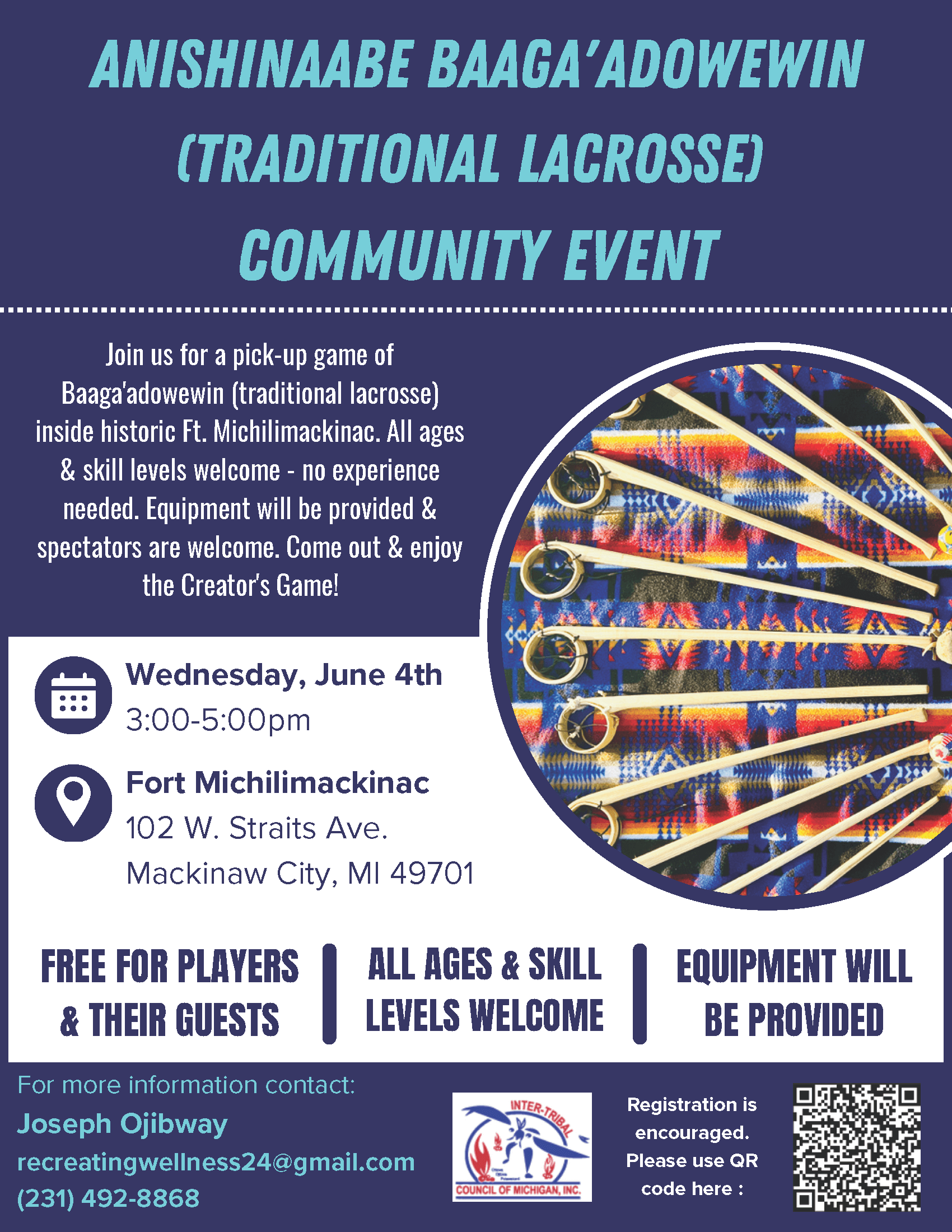 Anishinaabe Baaga'adowewin (Traditional Lacrosse) Community Event Join us for a pick-up game ofBaaga'adowewin (traditional lacrosse)inside historic Ft. Michilimackinac. All ages& skill levels welcome - no experienceneeded. Equipment will be provided &spectators are welcome. Come out & enjoythe Creator's Game! Wednesday, June 4 3 - 5 pm Fort Michilimackinac 102 W. Straits Ave. Mackinaw City, MI 49701 Free for Players & Their Guests All Ages & Skill Levels Welcome Equipment Will be Provided For more information contact: Joseph Ojibway recreatingwellness24@gmail.com 231-492-8868 Registration is encouraged: https://www.surveymonkey.com/r/SG3XMCS