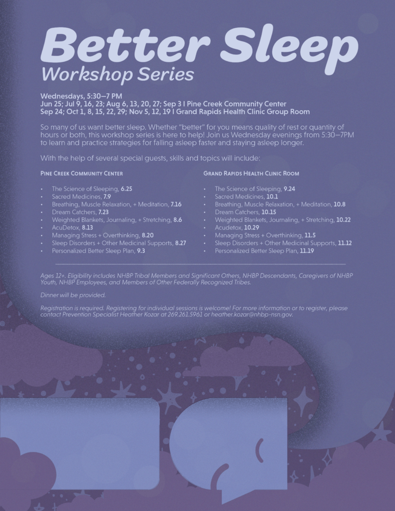 Better Sleep Workshop Series Wednesdays, 5:30-7 PM Jun 25; Jul 9, 16, 23; Aug 6, 13, 20, 27; Sep 3 l Pine Creek Community Center Sep 24; Oct 1, 8, 15, 22, 29; Nov 5, 12, 19 1 Grand Rapids Health Clinic Group Room So many of us want better sleep. Whether "better" for you means quality of rest or quantity of hours or both, this workshop series is here to help! Join us Wednesday evenings from 5:30-7PM to learn and practice strategies for falling asleep faster and staying asleep longer. With the help of several special guests, skills and topics will include: PINE CREEK COMMUNITY CENTER GRAND RAPIDS HEALTH CLINIC ROOM The Science of Sleeping, 6.25 The Science of Sleeping, 9.24 Sacred Medicines, 7.9 Sacred Medicines, 10.1 Breathing, Muscle Relaxation, + Meditation, 7.16 Breathing, Muscle Relaxation, + Meditation, 10.8 Dream Catchers, 7.23 Dream Catchers, 10.15 Weighted Blankets, Journaling, + Stretching, 8.6 Weighted Blankets, Journaling, + Stretching, 10.22 AcuDetox, 8.13 Acudetox, 10.29 Managing Stress + Overthinking, 8.20 Managing Stress + Overthinking, 11.5 Sleep Disorders + Other Medicinal Supports, 8.27 Sleep Disorders + Other Medicinal Supports, 11.12 Personalized Better Sleep Plan, 9.3 Personalized Better Sleep Plan, 11.19 Ages 12+. Eligibility includes NHBP Tribal Members and Significant Others, NHBP Descendants, Caregivers of NHBP Youth, NHBP Employees, and Members of Other Federally Recognized Tribes. Dinner will be provided. Registration is required. Registering for individual sessions is welcome! For more information or to register, please contact Prevention Specialist Heather Kozar at 269.261.5961 or heather.kozar@nhbp-nsn.gov.