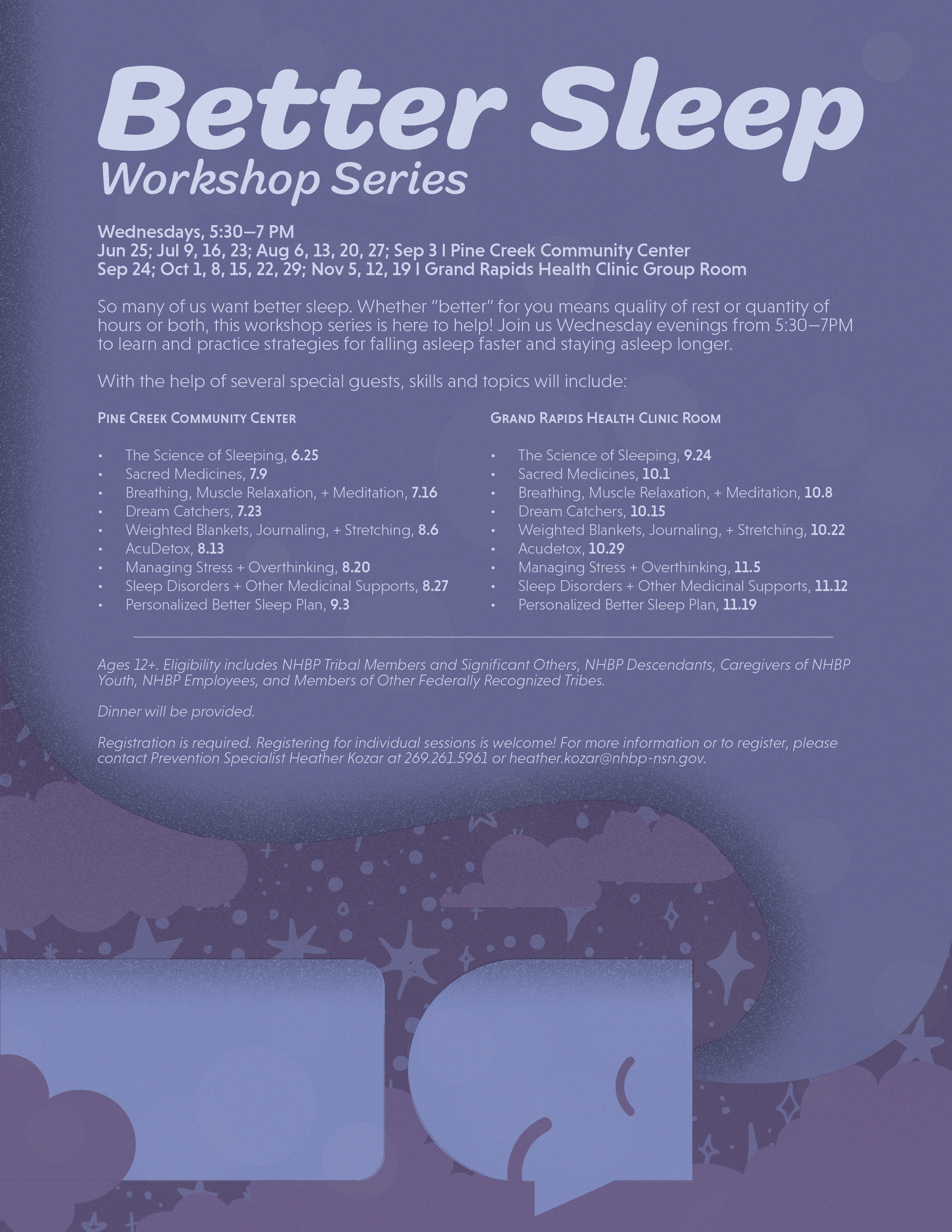 Better Sleep Workshop Series Wednesdays, 5:30-7 PM Jun 25; Jul 9, 16, 23; Aug 6, 13, 20, 27; Sep 3 l Pine Creek Community Center Sep 24; Oct 1, 8, 15, 22, 29; Nov 5, 12, 19 1 Grand Rapids Health Clinic Group Room So many of us want better sleep. Whether "better" for you means quality of rest or quantity of hours or both, this workshop series is here to help! Join us Wednesday evenings from 5:30-7PM to learn and practice strategies for falling asleep faster and staying asleep longer. With the help of several special guests, skills and topics will include: PINE CREEK COMMUNITY CENTER GRAND RAPIDS HEALTH CLINIC ROOM The Science of Sleeping, 6.25 The Science of Sleeping, 9.24 Sacred Medicines, 7.9 Sacred Medicines, 10.1 Breathing, Muscle Relaxation, + Meditation, 7.16 Breathing, Muscle Relaxation, + Meditation, 10.8 Dream Catchers, 7.23 Dream Catchers, 10.15 Weighted Blankets, Journaling, + Stretching, 8.6 Weighted Blankets, Journaling, + Stretching, 10.22 AcuDetox, 8.13 Acudetox, 10.29 Managing Stress + Overthinking, 8.20 Managing Stress + Overthinking, 11.5 Sleep Disorders + Other Medicinal Supports, 8.27 Sleep Disorders + Other Medicinal Supports, 11.12 Personalized Better Sleep Plan, 9.3 Personalized Better Sleep Plan, 11.19 Ages 12+. Eligibility includes NHBP Tribal Members and Significant Others, NHBP Descendants, Caregivers of NHBP Youth, NHBP Employees, and Members of Other Federally Recognized Tribes. Dinner will be provided. Registration is required. Registering for individual sessions is welcome! For more information or to register, please contact Prevention Specialist Heather Kozar at 269.261.5961 or heather.kozar@nhbp-nsn.gov.