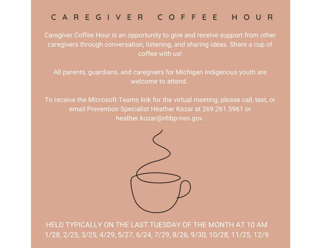 CAREGIVER COFFEE HOUR Caregiver Coffee Hour is an opportunity to give and receive support from other caregivers through conversation, listening, and sharing ideas. Share a cup of coffee with us! All parents, guardians, and caregivers for Michigan Indigenous youth are welcome to attend. To receive the Microsoft Teams link for the virtual meeting, please call, text, or email Prevention Specialist Heather Kozar at 269.261.5961 or heather.kozar@nhbp-nsn.gov. HELD TYPICALLY ON THE LAST TUESDAY OF THE MONTH AT 10 AM 1/28, 2/25, 3/25, 4/29, 5/27, 6/24, 7/29, 8/26, 9/30, 10/28, 11/25, 12/9