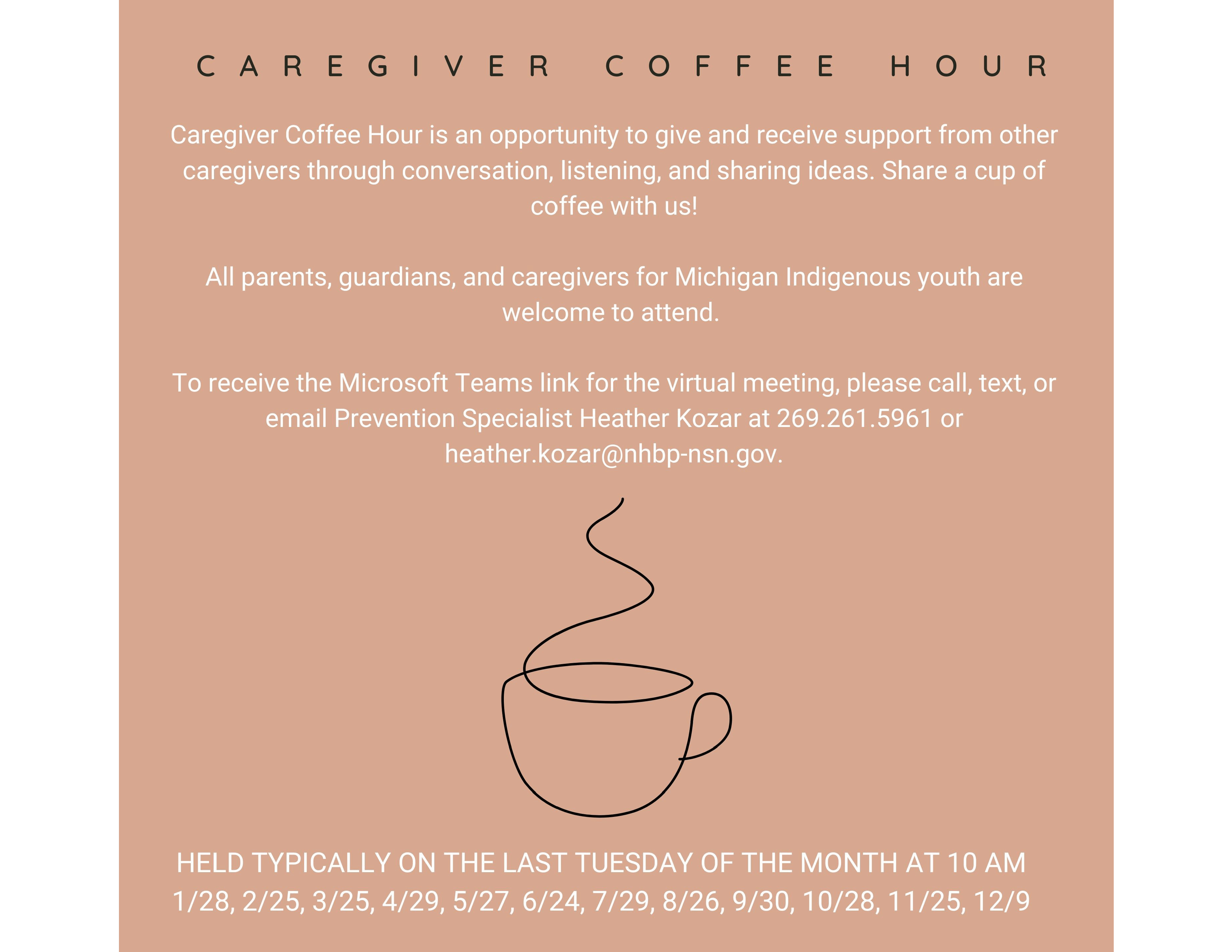 CAREGIVER COFFEE HOUR Caregiver Coffee Hour is an opportunity to give and receive support from other caregivers through conversation, listening, and sharing ideas. Share a cup of coffee with us! All parents, guardians, and caregivers for Michigan Indigenous youth are welcome to attend. To receive the Microsoft Teams link for the virtual meeting, please call, text, or email Prevention Specialist Heather Kozar at 269.261.5961 or heather.kozar@nhbp-nsn.gov. HELD TYPICALLY ON THE LAST TUESDAY OF THE MONTH AT 10 AM 1/28, 2/25, 3/25, 4/29, 5/27, 6/24, 7/29, 8/26, 9/30, 10/28, 11/25, 12/9
