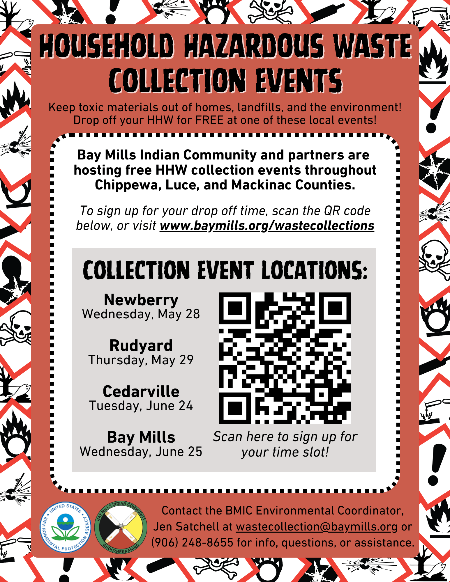 HOUSEHOLD HAZARDOUS WASTE COLLECTION EVENTS Keep toxic materials out of homes, landfills, and the environment! Drop off your HHW for FREE at one of these local events! Bay Mills Indian Community and partners are hosting free HHW collection events throughout Chippewa, Luce, and Mackinac Counties. To sign up for your drop off time, scan the QR code below, or visit www.baymills.org/wastecollections COLLECTION EVENT LOCATIONS: Newberry Wednesday, May 28 Rudyard Thursday, May 29 Cedarville Tuesday, June 24 Bay Mills Wednesday, June 25 Scan here to sign up for your time slot! Contact the BMIC Environmental Coordinator, Jen Satchell at wastecollection@baymills.org. or (906) 248-8655 for info, questions, or assistance.