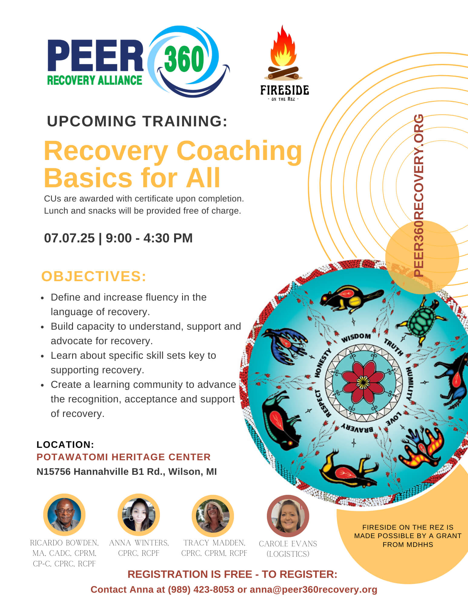 Peer Recovery Alliance 360 | Fireside on the Rez UPCOMING TRAINING: Recovery Coaching Basics for All CUs are awarded with certificate upon completion. Lunch and snacks will be provided free of charge. 07.07.25 | 9:00 - 4:30 PM PEER360RECOVERY.ORG OBJECTIVES: • Define and increase fluency in the language of recovery. • Build capacity to understand, support and advocate for recovery. • Learn about specific skill sets key to supporting recovery. • Create a learning community to advance the recognition, acceptance and support of recovery. LOCATION: POTAWATOMI HERITAGE CENTER N15756 Hannahville B1 Rd., Wilson, MI Ricardo Bowden, MA, CADC, CPRM, CP-C, CPRC, RCPF Anna Winters, CPRC, RCPF Tracy Madden, CPRC, CPRM, RCPF Carole Evans (Logistics) REGISTRATION IS FREE - TO REGISTER: Contact Anna at (989) 423-8053 or anna@peer360recovery.org
