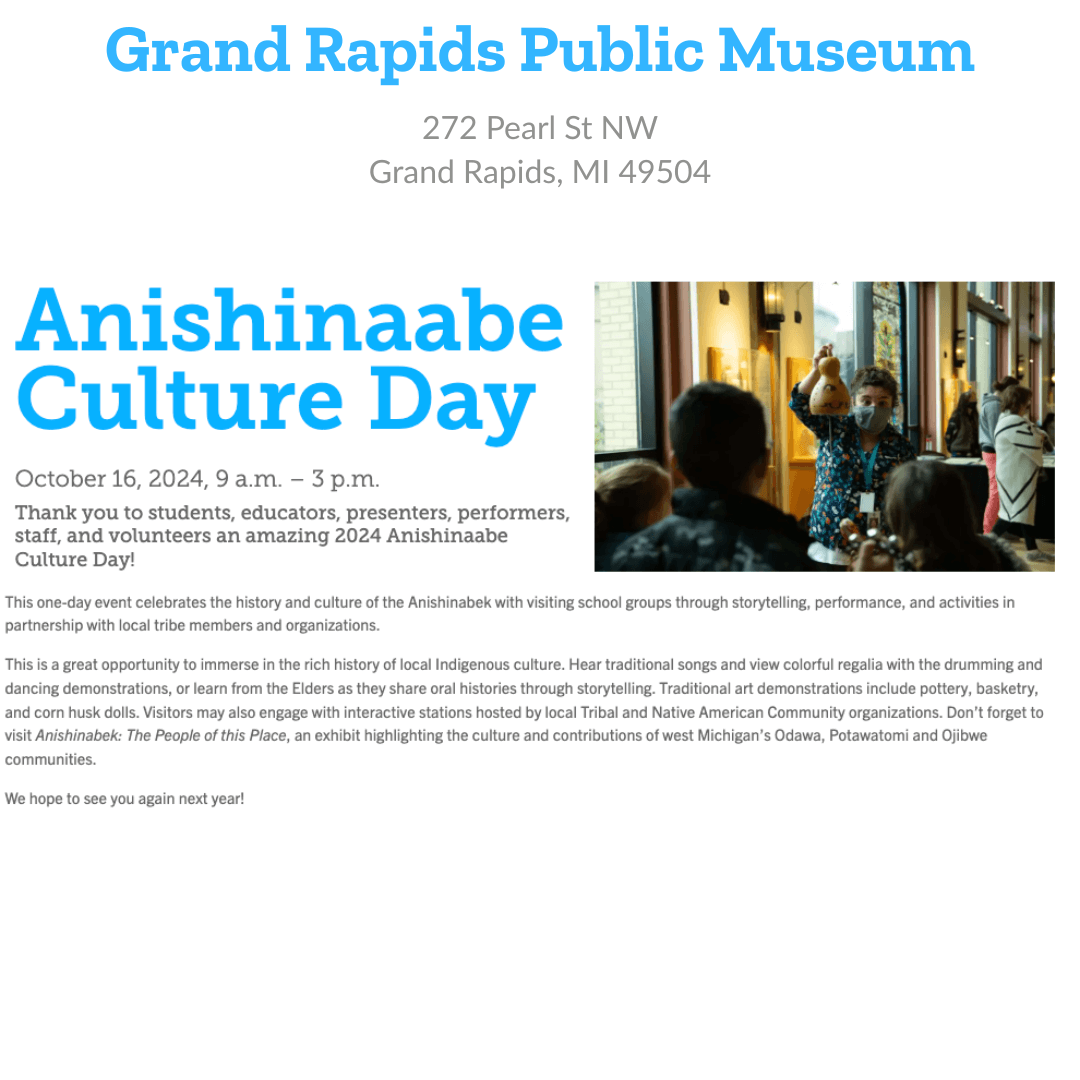 Grand Rapids Public Museum 272 Pearl St NW Grand Rapids, MI 49504 Anishinaabe Culture Day October 16, 2025 Thank you to students, educators, presenters, performers, staff, and volunteers for an amazing Anishinaabe Culture Day! This one-day event celebrates the history and culture of the Anishinaabek with visiting school groups through storytelling, performance, and activities in partnership with local tribe members and organizations. This is a great opportunity to immerse in the rich history of local Indigenous culture. Hear traditional songs and view colorful regalia with the drumming and dancing demonstrations, or learn from the Elders as they share oral histories through storytelling. Traditional art demonstrations include pottery, basketry, and corn husk dolls. Visitors may also engage with interactive stations hosted by local Tribal and Native American Community organizations. Don't forget to visit Anishinaabek: The People of this Place, an exhibit highlighting the culture and contributions of west Michigan's Odawa, Potawatomi, and Ojibwe communities.