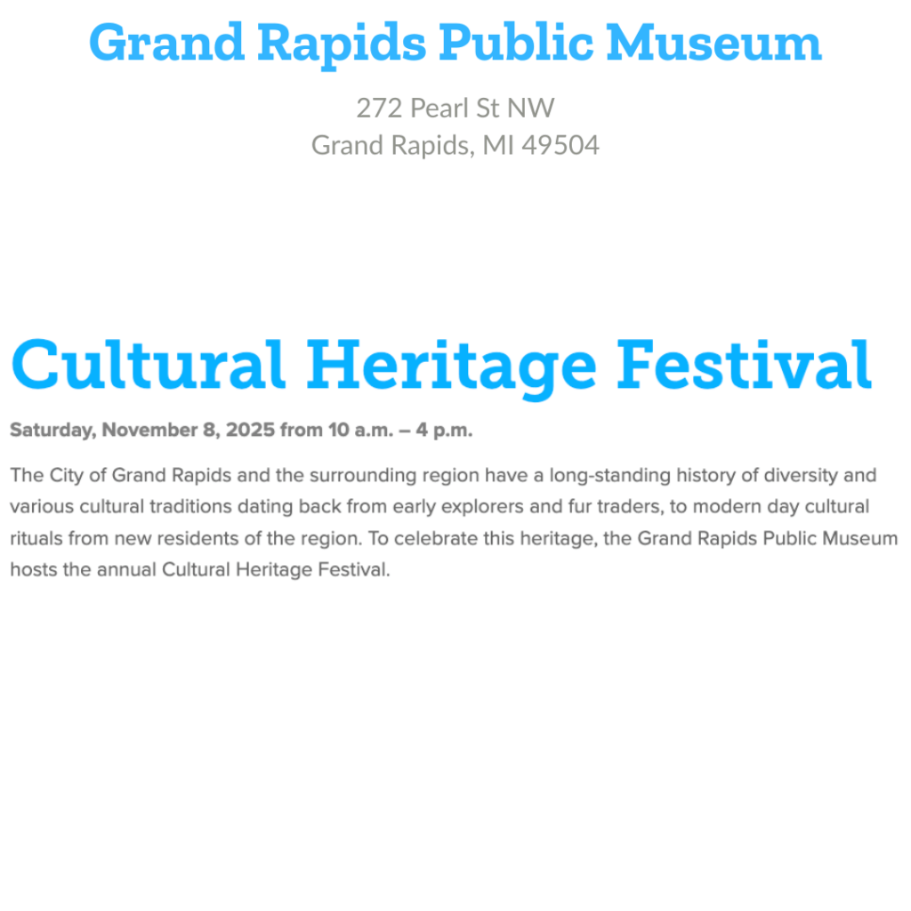 Grand Rapids Public Museum 272 Pearl St NW Grand Rapids, MI 49504 Cultural Heritage Festival Saturday November 8, 2025, 10 am - 4 pm The City of Grand Rapids and the surrounding region have a long-standing history of diversity and various cultural traditions dating back from early explorers and fur traders, to modern day cultural rituals from new residents of the region. To celebrate this heritage, the Grand Rapids Public Museum hosts the annual Cultural Heritage Festival.