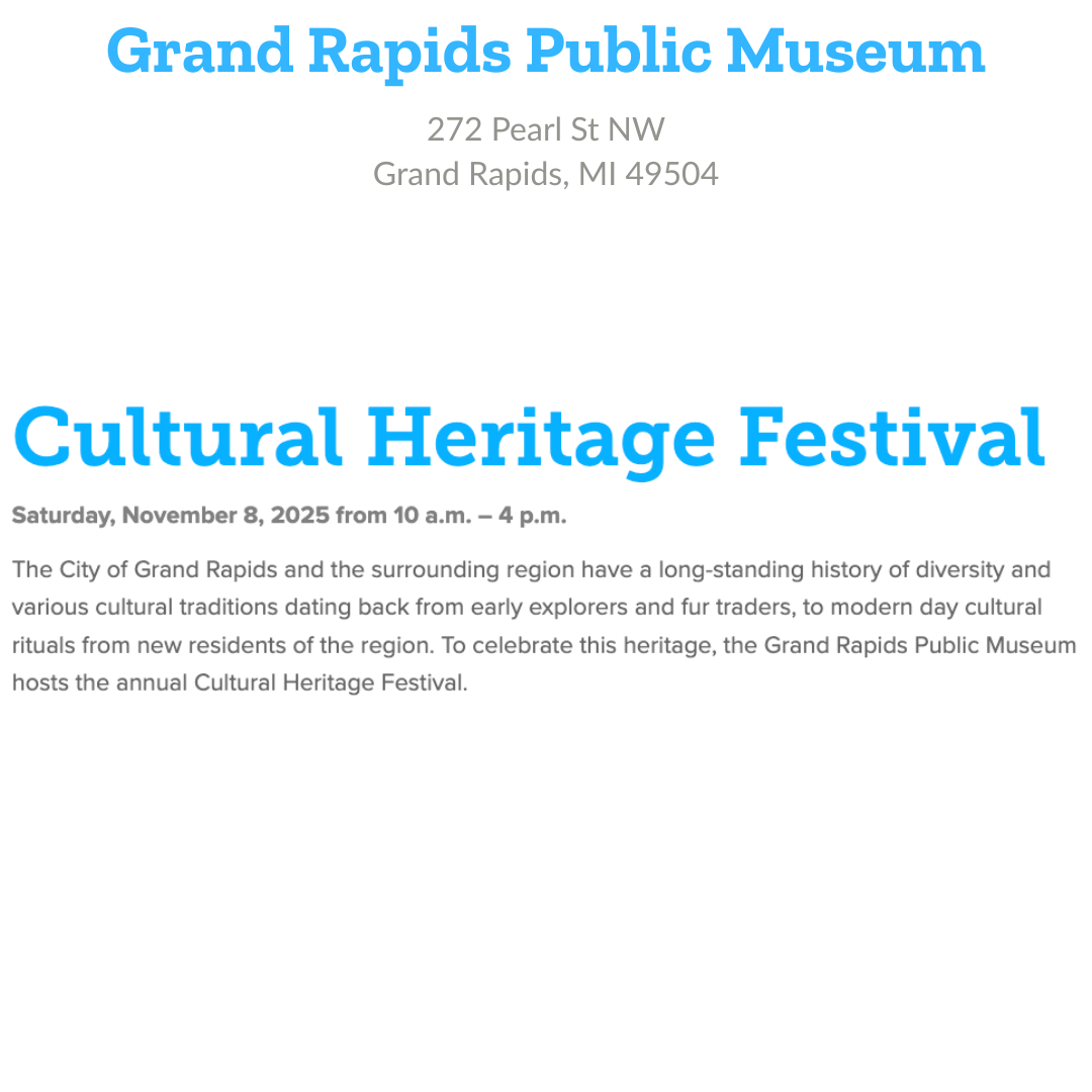 Grand Rapids Public Museum 272 Pearl St NW Grand Rapids, MI 49504 Cultural Heritage Festival Saturday November 8, 2025, 10 am - 4 pm The City of Grand Rapids and the surrounding region have a long-standing history of diversity and various cultural traditions dating back from early explorers and fur traders, to modern day cultural rituals from new residents of the region. To celebrate this heritage, the Grand Rapids Public Museum hosts the annual Cultural Heritage Festival.